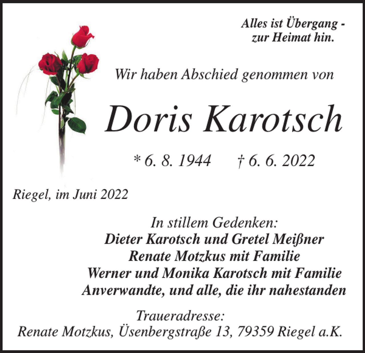 <p>Alles ist Übergang zur Heimat hin.</p><p>Wir haben Abschied genommen von</p><p>Doris Karotsch<br />* 6. 8. 1944</p><p>† 6. 6. 2022</p><p>Riegel, im Juni 2022</p><p>In stillem Gedenken:<br />Dieter Karotsch und Gretel Meißner<br />Renate Motzkus mit Familie<br />Werner und Monika Karotsch mit Familie<br />Anverwandte, und alle, die ihr nahestanden<br />Traueradresse:<br />Renate Motzkus, Üsenbergstraße 13, 79359 Riegel a.K.</p>