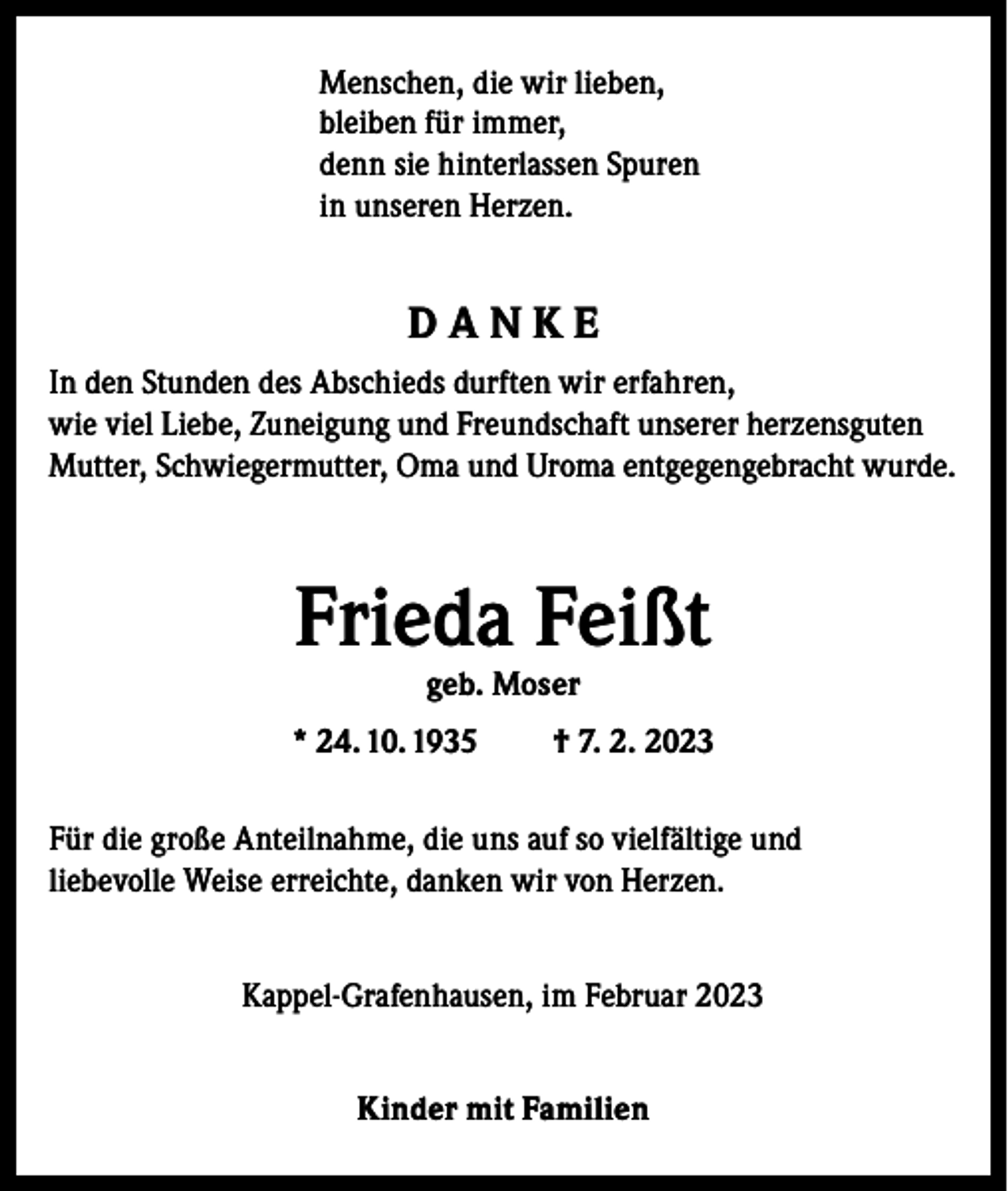 <p>Menschen, die wir lieben,<br />bleiben für immer,<br />denn sie hinterlassen Spuren<br />in unseren Herzen.</p><p>DANKE<br />In den Stunden des Abschieds durften wir erfahren,<br />wie viel Liebe, Zuneigung und Freundschaft unserer herzensguten<br />Mutter, Schwiegermutter, Oma und Uroma entgegengebracht wurde.</p><p>Frieda Feißt<br />geb. Moser</p><p>* 24. 10. 1935</p><p>† 7. 2. 2023</p><p>Für die große Anteilnahme, die uns auf so vielfältige und<br />liebevolle Weise erreichte, danken wir von Herzen.<br />Kappel-Grafenhausen, im Februar 2023<br />Kinder mit Familien</p>