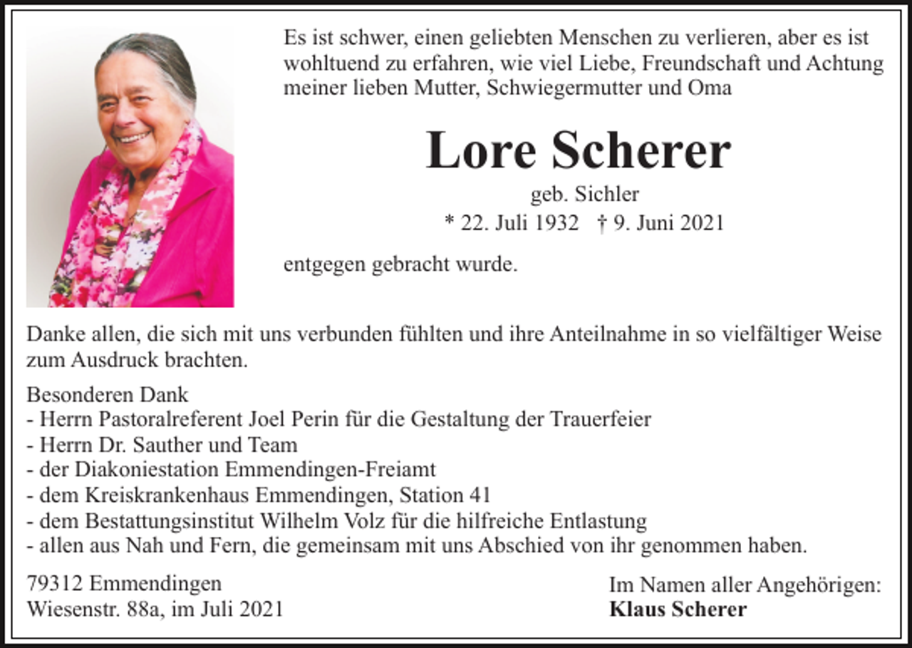 <p>Es ist schwer, einen geliebten Menschen zu verlieren, aber es ist<br />wohltuend zu erfahren, wie viel Liebe, Freundschaft und Achtung<br />meiner lieben Mutter, Schwiegermutter und Oma</p><p>Lore Scherer<br />geb. Sichler<br />* 22. Juli 1932 † 9. Juni 2021<br />entgegen gebracht wurde.<br />Danke allen, die sich mit uns verbunden fühlten und ihre Anteilnahme in so vielfältiger Weise<br />zum Ausdruck brachten.<br />Besonderen Dank<br />- Herrn Pastoralreferent Joel Perin für die Gestaltung der Trauerfeier<br />- Herrn Dr. Sauther und Team<br />- der Diakoniestation Emmendingen-Freiamt<br />- dem Kreiskrankenhaus Emmendingen, Station 41<br />- dem Bestattungsinstitut Wilhelm Volz für die hilfreiche Entlastung<br />- allen aus Nah und Fern, die gemeinsam mit uns Abschied von ihr genommen haben.<br />79312 Emmendingen<br />Wiesenstr. 88a, im Juli 2021</p><p>Im Namen aller Angehörigen:<br />Klaus Scherer</p>