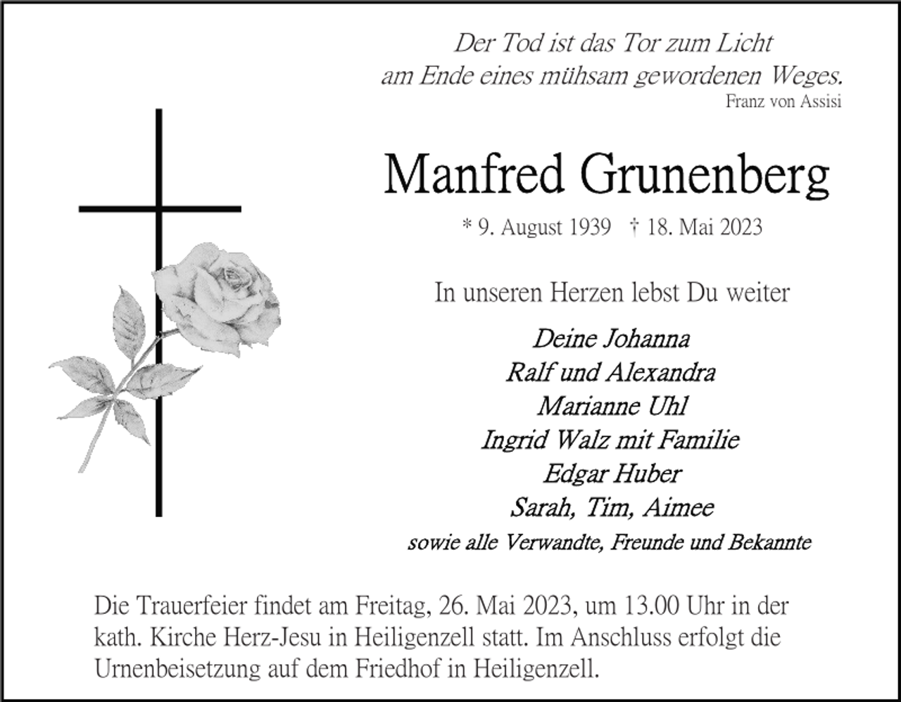 <p>Der Tod ist das Tor zum Licht<br />am Ende eines mühsam gewordenen Weges.<br />Franz von Assisi</p><p>* 9. August 1939 18. Mai 2023</p><p>In unseren Herzen lebst Du weiter</p><p>Die Trauerfeier findet am Freitag, 26. Mai 2023, um 13.00 Uhr in der<br />kath. Kirche Herz-Jesu in Heiligenzell statt. Im Anschluss erfolgt die<br />Urnenbeisetzung auf dem Friedhof in Heiligenzell.</p>