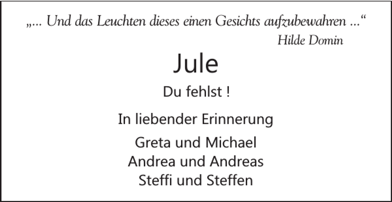 <p>„... Und das Leuchten dieses einen Gesichts aufzubewahren ...“<br />Hilde Domin</p><p>Jule<br />Du fehlst !<br />In liebender Erinnerung<br />Greta und Michael<br />Andrea und Andreas<br />Steffi und Steffen</p>