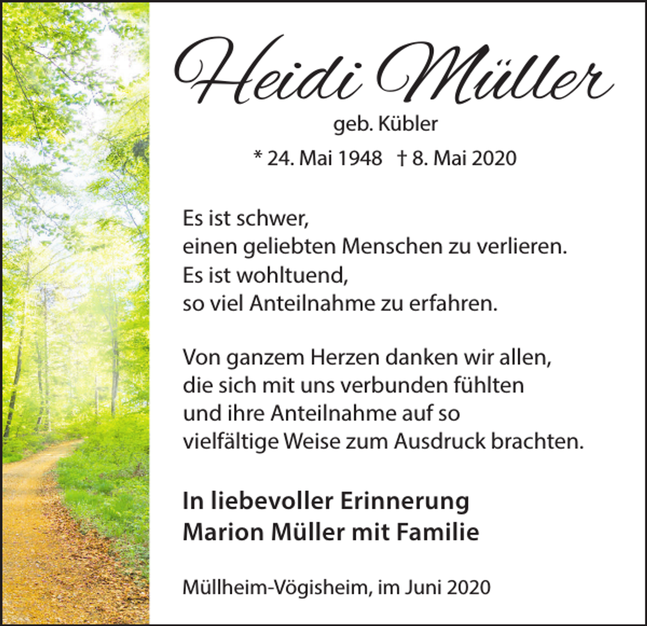 <p>Heidi Müller<br />geb. Kübler<br />* 24. Mai 1948 † 8. Mai 2020</p><p>Es ist schwer,<br />einen geliebten Menschen zu verlieren.<br />Es ist wohltuend,<br />so viel Anteilnahme zu erfahren.<br />Von ganzem Herzen danken wir allen,<br />die sich mit uns verbunden fühlten<br />und ihre Anteilnahme auf so<br />vielfältige Weise zum Ausdruck brachten.</p><p>In liebevoller Erinnerung<br />Marion Müller mit Familie<br />Müllheim-Vögisheim, im Juni 2020</p>