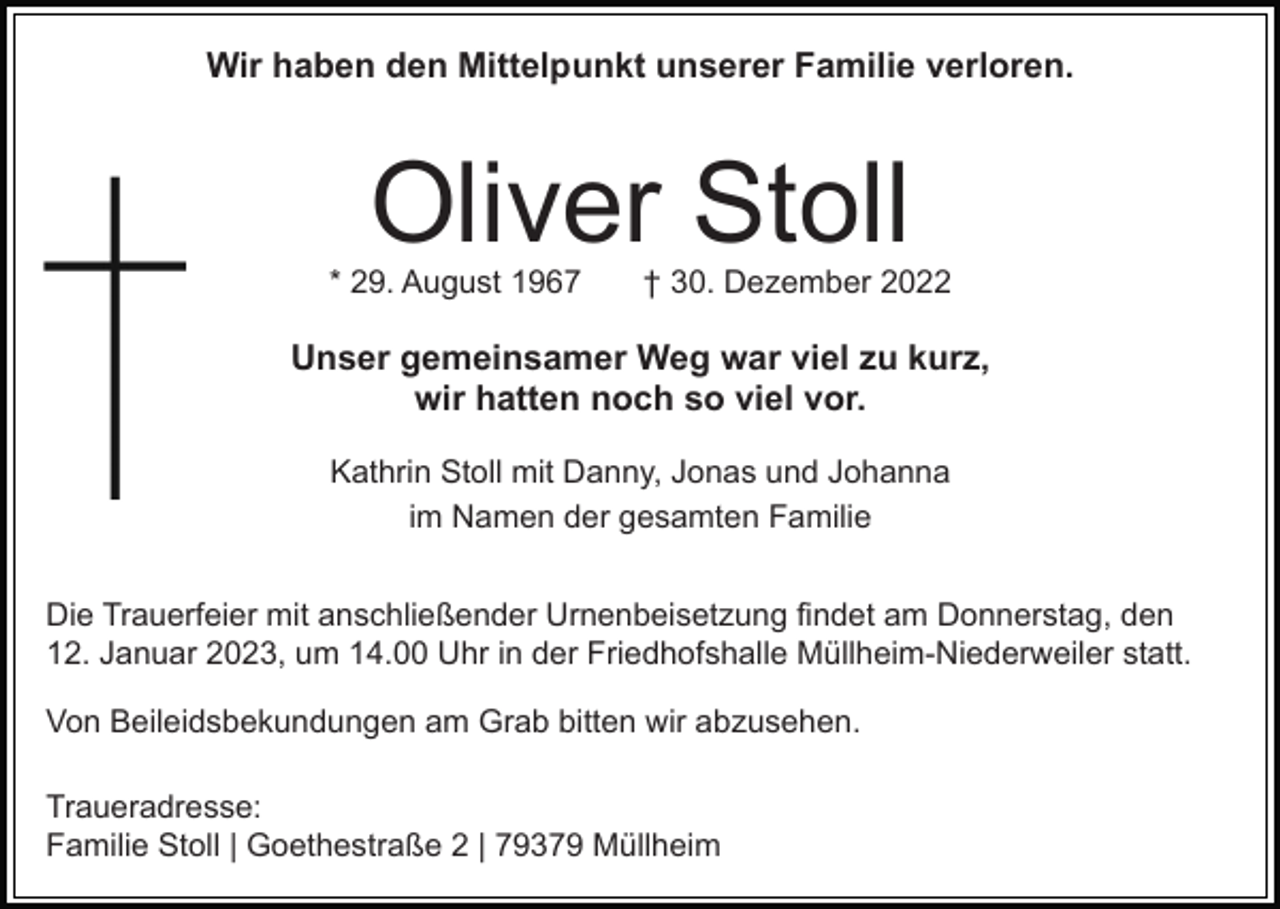 <p>Wir haben den Mittelpunkt unserer Familie verloren.</p><p>Oliver Stoll</p><p>* 29. August 1967</p><p>† 30. Dezember 2022</p><p>Unser gemeinsamer Weg war viel zu kurz,<br />wir hatten noch so viel vor.<br />Kathrin Stoll mit Danny, Jonas und Johanna<br />im Namen der gesamten Familie<br />Die Trauerfeier mit anschließender Urnenbeisetzung findet am Donnerstag, den<br />12. Januar 2023, um 14.00 Uhr in der Friedhofshalle Müllheim-Niederweiler statt.<br />Von Beileidsbekundungen am Grab bitten wir abzusehen.<br />Traueradresse:<br />Familie Stoll | Goethestraße 2 | 79379 Müllheim</p>
