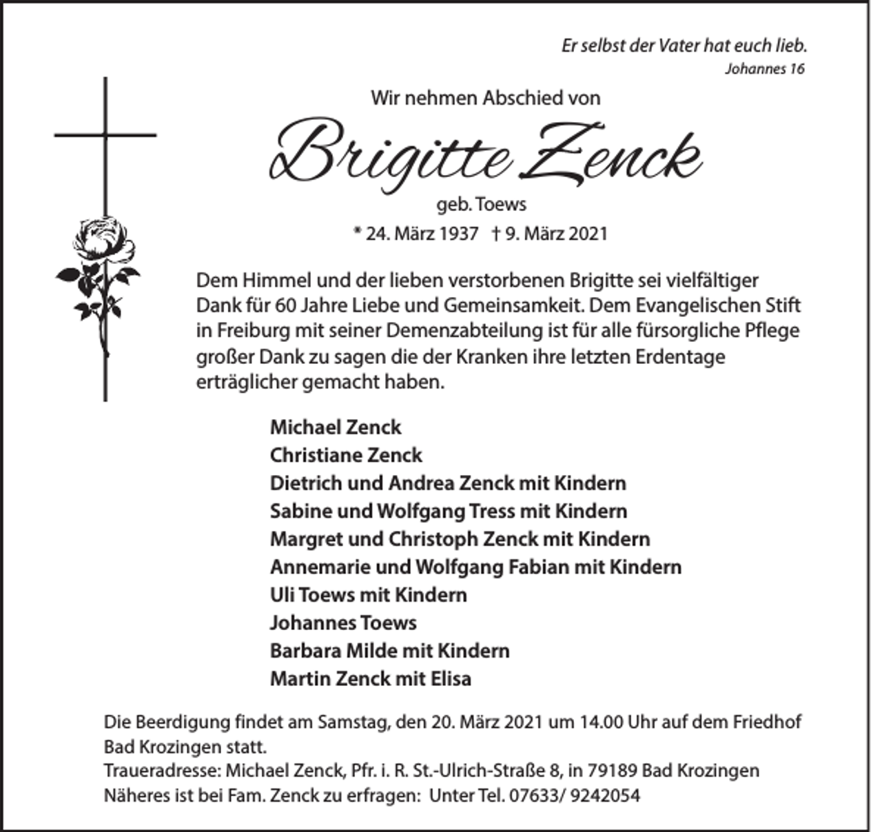 <p>Er selbst der Vater hat euch lieb.<br />Johannes 16</p><p>Wir nehmen Abschied von</p><p>Brigitte Zenck<br />geb. Toews</p><p>* 24. März 1937 † 9. März 2021</p><p>Dem Himmel und der lieben verstorbenen Brigitte sei vielfältiger<br />Dank für 60 Jahre Liebe und Gemeinsamkeit. Dem Evangelischen Stift<br />in Freiburg mit seiner Demenzabteilung ist für alle fürsorgliche Pflege<br />großer Dank zu sagen die der Kranken ihre letzten Erdentage<br />erträglicher gemacht haben.<br />Michael Zenck<br />Christiane Zenck<br />Dietrich und Andrea Zenck mit Kindern<br />Sabine und Wolfgang Tress mit Kindern<br />Margret und Christoph Zenck mit Kindern<br />Annemarie und Wolfgang Fabian mit Kindern<br />Uli Toews mit Kindern<br />Johannes Toews<br />Barbara Milde mit Kindern<br />Martin Zenck mit Elisa<br />Die Beerdigung findet am Samstag, den 20. März 2021 um 14.00 Uhr auf dem Friedhof<br />Bad Krozingen statt.<br />Traueradresse: Michael Zenck, Pfr. i. R. St.-Ulrich-Straße 8, in 79189 Bad Krozingen<br />Näheres ist bei Fam. Zenck zu erfragen: Unter Tel. 07633/ 9242054</p>