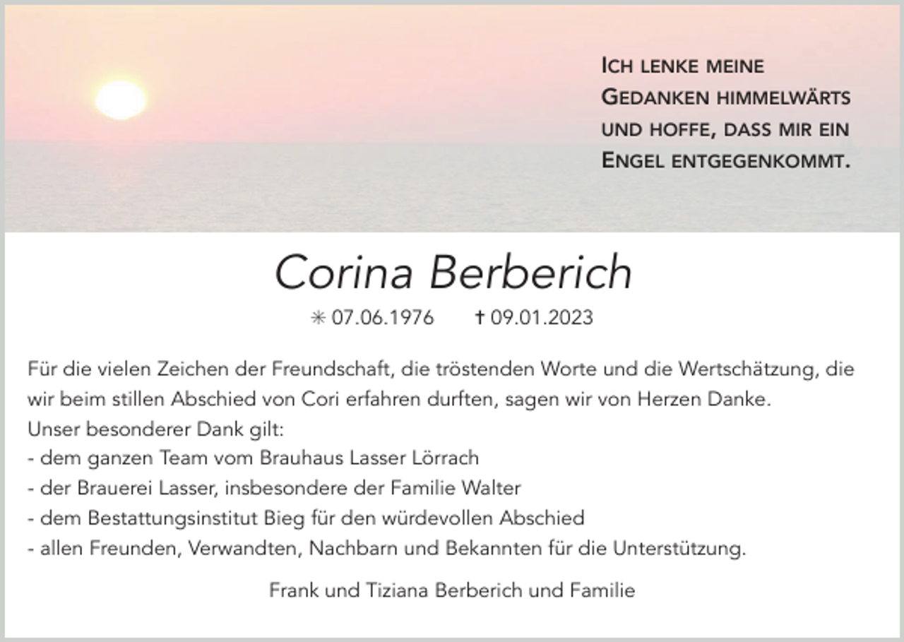 <p>ICH LENKE MEINE<br />GEDANKEN HIMMELWÄRTS<br />UND HOFFE, DASS MIR EIN<br />ENGEL ENTGEGENKOMMT.</p><p>Corina Berberich<br />✳ 07.06.1976</p><p>✝ 09.01.2023</p><p>Für die vielen Zeichen der Freundschaft, die tröstenden Worte und die Wertschätzung, die<br />wir beim stillen Abschied von Cori erfahren durften, sagen wir von Herzen Danke.<br />Unser besonderer Dank gilt:<br />- dem ganzen Team vom Brauhaus Lasser Lörrach<br />- der Brauerei Lasser, insbesondere der Familie Walter<br />- dem Bestattungsinstitut Bieg für den würdevollen Abschied<br />- allen Freunden, Verwandten, Nachbarn und Bekannten für die Unterstützung.<br />Frank und Tiziana Berberich und Familie</p>