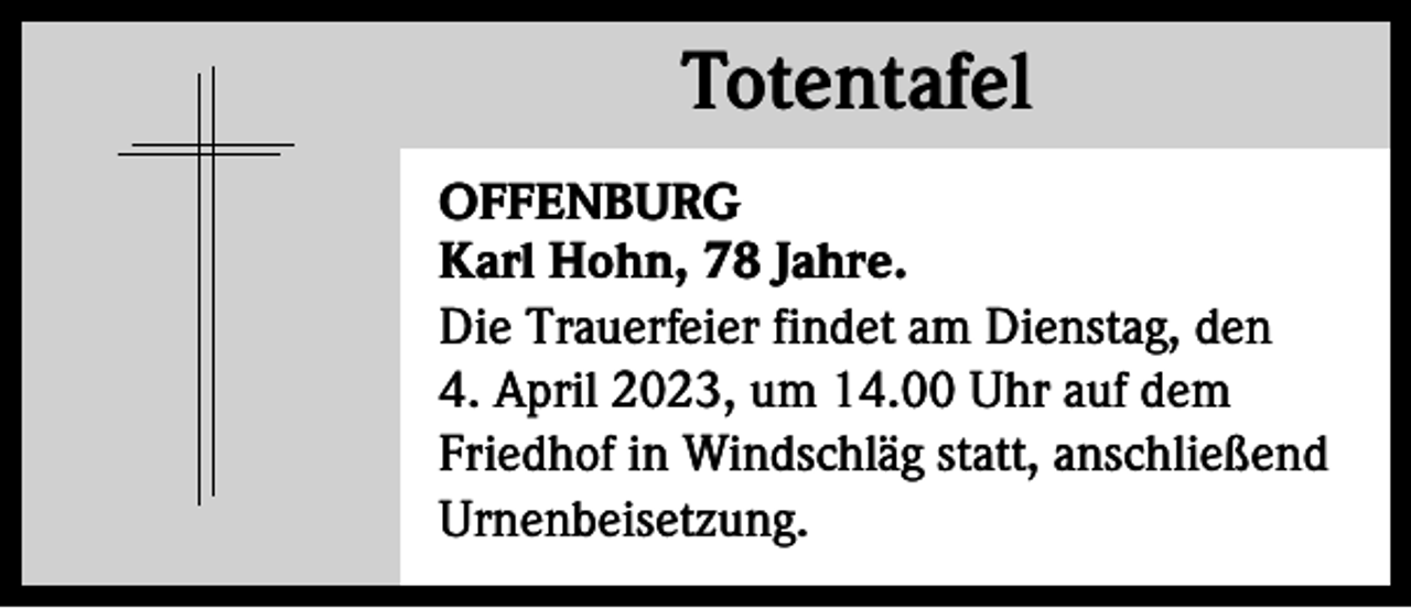 <p>Totentafel<br />Totentafel<br />OFFENBURG<br />Karl Hohn, 78 Jahre.<br />Die Trauerfeier findet am Dienstag, den<br />4. April 2023, um 14.00 Uhr auf dem<br />Friedhof in Windschläg statt, anschließend<br />Urnenbeisetzung.</p>
