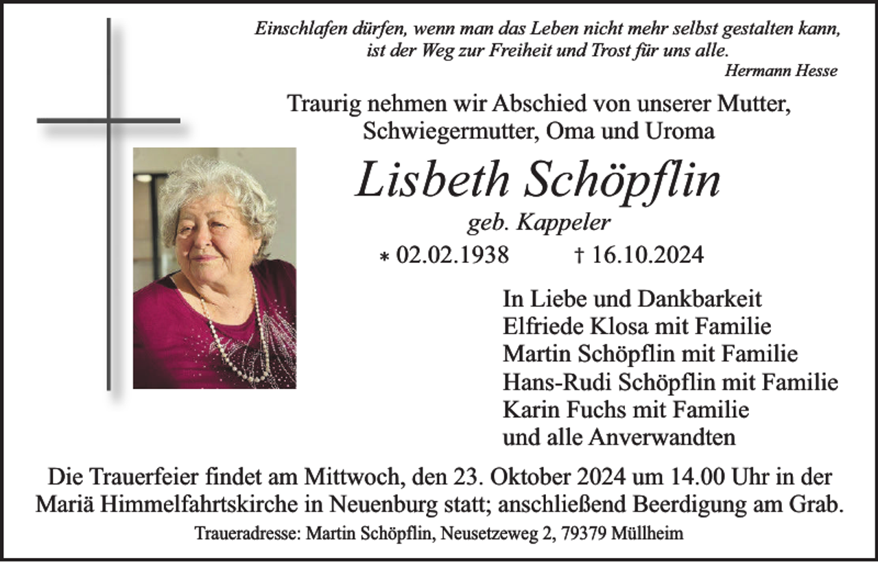 <p>Einschlafen dürfen, wenn man das Leben nicht mehr selbst gestalten kann,<br />ist der Weg zur Freiheit und Trost für uns alle.<br />Hermann Hesse</p><p>Traurig nehmen wir Abschied von unserer Mutter,<br />Schwiegermutter, Oma und Uroma</p><p>Lisbeth Schöpflin<br />geb. Kappeler<br />† 16.10.2024<br />02.02.1938<br />*</p><p>In Liebe und Dankbarkeit<br />Elfriede Klosa mit Familie<br />Martin Schöpflin mit Familie<br />Hans-Rudi Schöpflin mit Familie<br />Karin Fuchs mit Familie<br />und alle Anverwandten<br />Die Trauerfeier findet am Mittwoch, den 23. Oktober 2024 um 14.00 Uhr in der<br />Mariä Himmelfahrtskirche in Neuenburg statt; anschließend Beerdigung am Grab.<br />Traueradresse: Martin Schöpflin, Neusetzeweg 2, 79379 Müllheim</p>