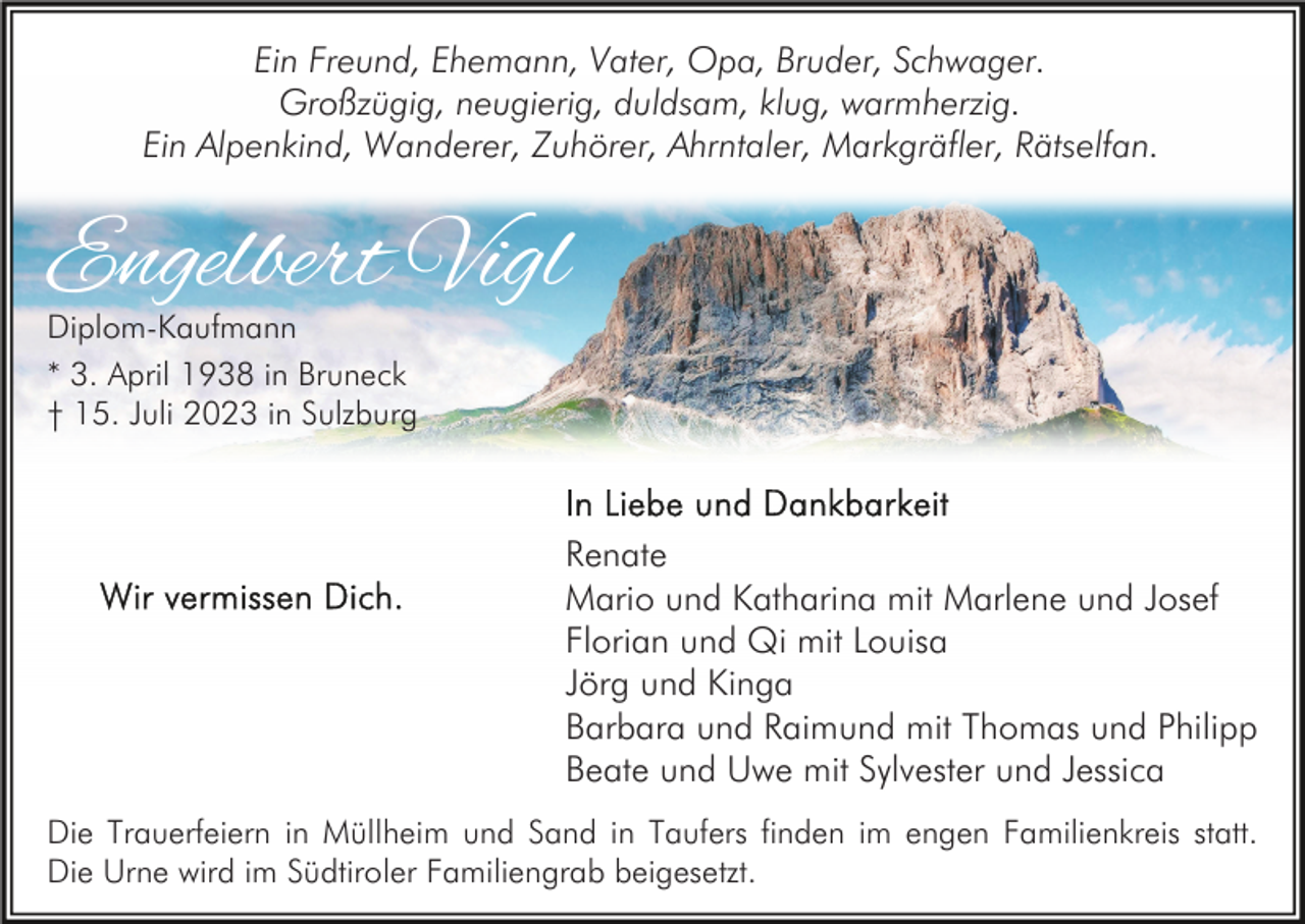 <p>Ein Freund, Ehemann, Vater, Opa, Bruder, Schwager.<br />Großzügig, neugierig, duldsam, klug, warmherzig.<br />Ein Alpenkind, Wanderer, Zuhörer, Ahrntaler, Markgräfler, Rätselfan.</p><p>Engelbert Vigl<br />Diplom-Kaufmann<br />* 3. April 1938 in Bruneck<br />† 15. Juli 2023 in Sulzburg</p><p>Renate<br />Mario und Katharina mit Marlene und Josef<br />Florian und Qi mit Louisa<br />Jörg und Kinga<br />Barbara und Raimund mit Thomas und Philipp<br />Beate und Uwe mit Sylvester und Jessica<br />Die Trauerfeiern in Müllheim und Sand in Taufers finden im engen Familienkreis statt.<br />Die Urne wird im Südtiroler Familiengrab beigesetzt.</p>