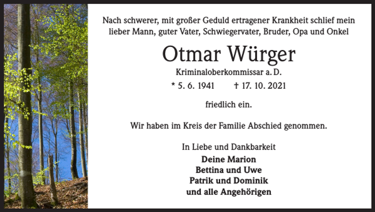 <p>Nach schwerer, mit großer Geduld ertragener Krankheit schlief mein<br />lieber Mann, guter Vater, Schwiegervater, Bruder, Opa und Onkel</p><p>Otmar Würger<br />Kriminaloberkommissar a. D.<br />* 5. 6. 1941 † 17. 10. 2021<br />friedlich ein.<br />Wir haben im Kreis der Familie Abschied genommen.<br />In Liebe und Dankbarkeit<br />Deine Marion<br />Bettina und Uwe<br />Patrik und Dominik<br />und alle Angehörigen</p>
