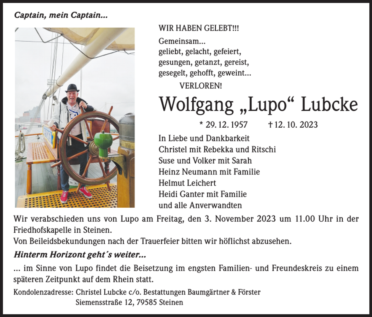 <p>Captain, mein Captain…<br />WIR HABEN GELEBT!!!<br />Gemeinsam…<br />geliebt, gelacht, gefeiert,<br />gesungen, getanzt, gereist,<br />gesegelt, gehofft, geweint…<br />VERLOREN!</p><p>Wolfgang „Lupo“ Lubcke<br />* 29. 12. 1957<br />† 12. 10. 2023<br />In Liebe und Dankbarkeit<br />Christel mit Rebekka und Ritschi<br />Suse und Volker mit Sarah<br />Heinz Neumann mit Familie<br />Helmut Leichert<br />Heidi Ganter mit Familie<br />und alle Anverwandten<br />Wir verabschieden uns von Lupo am Freitag, den 3. November 2023 um 11.00 Uhr in der<br />Friedhofskapelle in Steinen.<br />Von Beileidsbekundungen nach der Trauerfeier bitten wir höflichst abzusehen.<br />Hinterm Horizont geht´s weiter…<br />… im Sinne von Lupo findet die Beisetzung im engsten Familien- und Freundeskreis zu einem<br />späteren Zeitpunkt auf dem Rhein statt.<br />Kondolenzadresse: C<br />hristel Lubcke c/o. Bestattungen Baumgärtner &amp; Förster<br />Siemensstraße 12, 79585 Steinen</p>