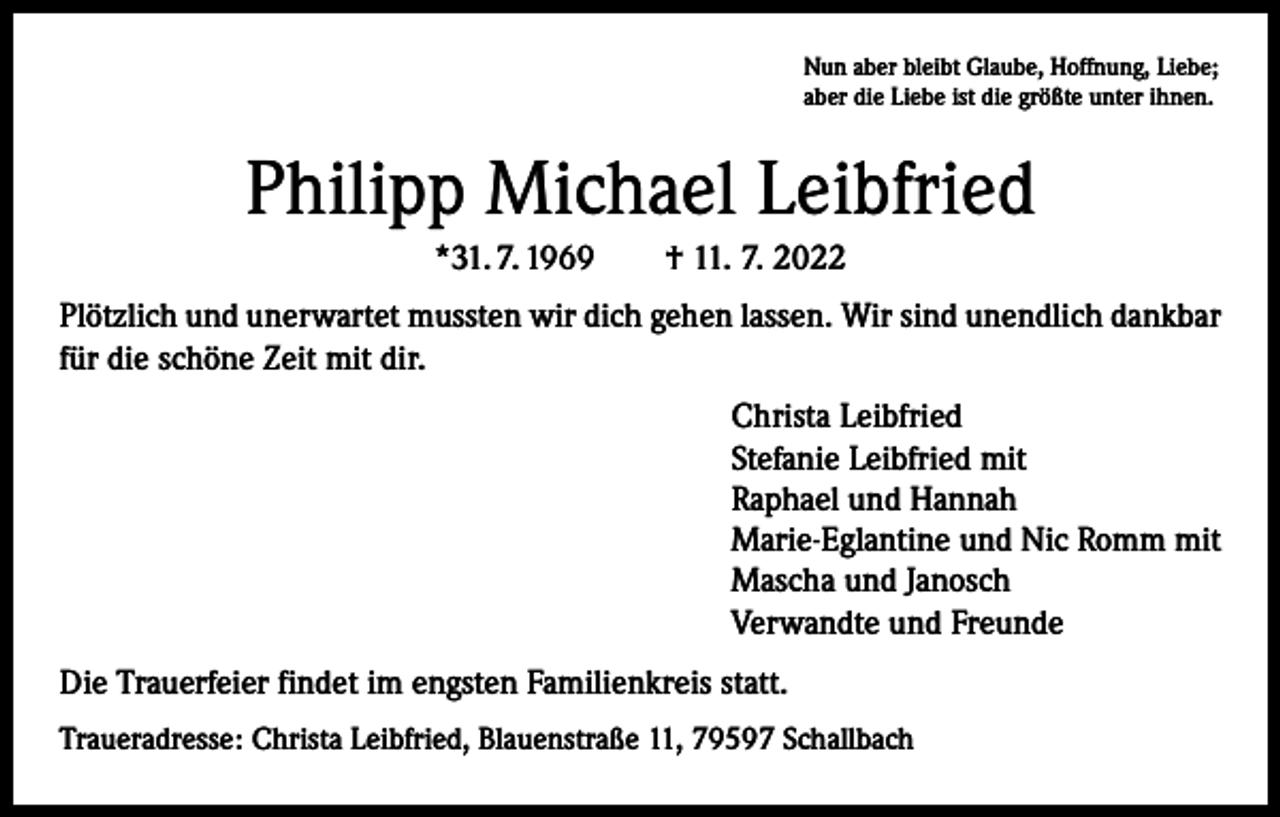 <p>Nun aber bleibt Glaube, Hoffnung, Liebe;<br />aber die Liebe ist die größte unter ihnen.</p><p>Philipp Michael Leibfried<br />*31. 7. 1969 † 11. 7. 2022<br />Plötzlich und unerwartet mussten wir dich gehen lassen. Wir sind unendlich dankbar<br />für die schöne Zeit mit dir.<br />Christa Leibfried<br />Stefanie Leibfried mit<br />Raphael und Hannah<br />Marie-Eglantine und Nic Romm mit<br />Mascha und Janosch<br />Verwandte und Freunde<br />Die Trauerfeier findet im engsten Familienkreis statt.<br />Traueradresse: Christa Leibfried, Blauenstraße 11, 79597 Schallbach</p>