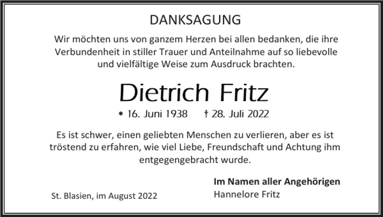<p>DANKSAGUNG<br />Wir möchten uns von ganzem Herzen bei allen bedanken, die ihre<br />Verbundenheit in stiller Trauer und Anteilnahme auf so liebevolle<br />und vielfältige Weise zum Ausdruck brachten.</p><p></p><p>†</p><p>Es ist schwer, einen geliebten Menschen zu verlieren, aber es ist<br />tröstend zu erfahren, wie viel Liebe, Freundschaft und Achtung ihm<br />entgegengebracht wurde.</p><p>St. Blasien, im August 2022</p><p>Im Namen aller Angehörigen<br />Hannelore Fritz</p>