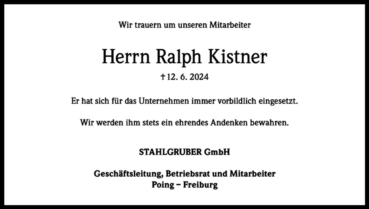 <p>Wir trauern um unseren Mitarbeiter</p><p>Herrn Ralph Kistner<br />† 12. 6. 2024<br />Er hat sich für das Unternehmen immer vorbildlich eingesetzt.<br />Wir werden ihm stets ein ehrendes Andenken bewahren.<br />STAHLGRUBER GmbH<br />Geschäftsleitung, Betriebsrat und Mitarbeiter<br />Poing – Freiburg</p>