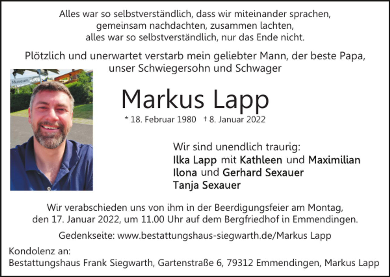 <p>Alles war so selbstverständlich, dass wir miteinander sprachen,<br />gemeinsam nachdachten, zusammen lachten,<br />alles war so selbstverständlich, nur das Ende nicht.</p><p>Plötzlich und unerwartet verstarb mein geliebter Mann, der beste Papa,<br />unser Schwiegersohn und Schwager</p><p>Markus Lapp<br />* 18. Februar 1980 † 8. Januar 2022</p><p>Wir sind unendlich traurig:<br />mit<br />und<br />und<br />Wir verabschieden uns von ihm in der Beerdigungsfeier am Montag,<br />den 17. Januar 2022, um 11.00 Uhr auf dem Bergfriedhof in Emmendingen.<br />Gedenkseite: www.bestattungshaus-siegwarth.de/Markus Lapp<br />Kondolenz an:<br />Bestattungshaus Frank Siegwarth, Gartenstraße 6, 79312 Emmendingen, Markus Lapp</p>