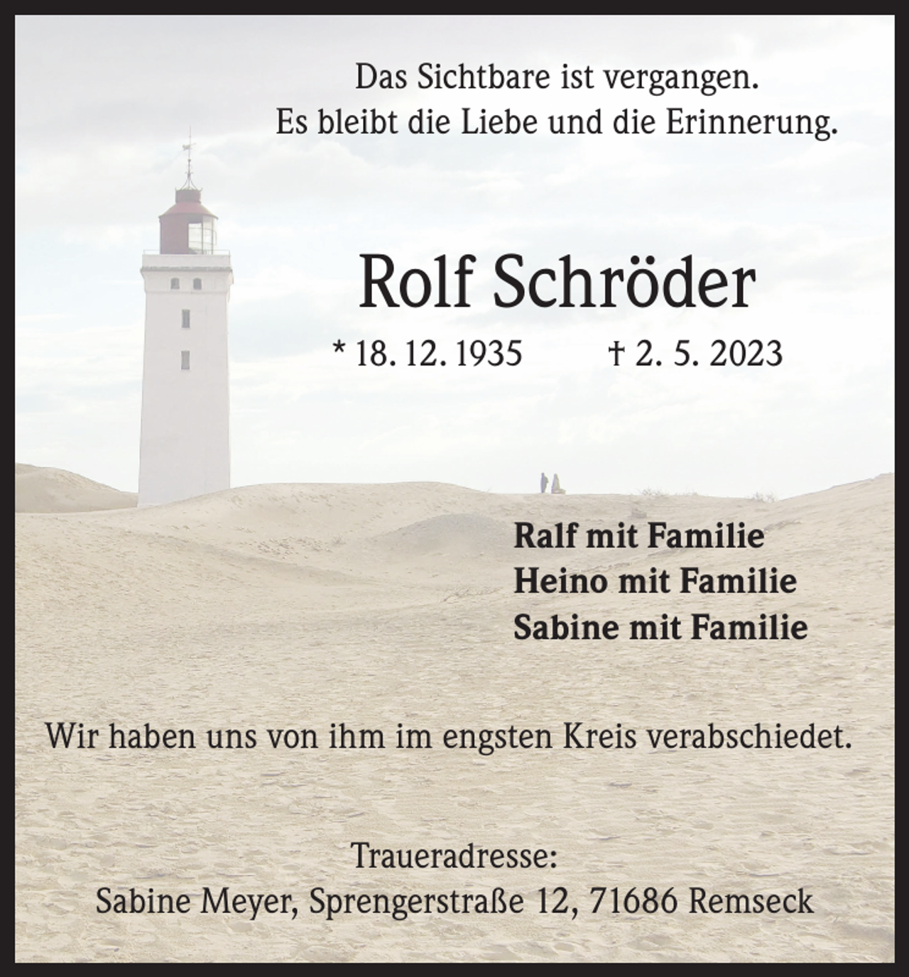 <p>Das Sichtbare ist vergangen.<br />Es bleibt die Liebe und die Erinnerung.</p><p>Rolf Schröder<br />* 18. 12. 1935</p><p>† 2. 5. 2023</p><p>Ralf mit Familie<br />Heino mit Familie<br />Sabine mit Familie<br />Wir haben uns von ihm im engsten Kreis verabschiedet.<br />Traueradresse:<br />Sabine Meyer, Sprengerstraße 12, 71686 Remseck</p>