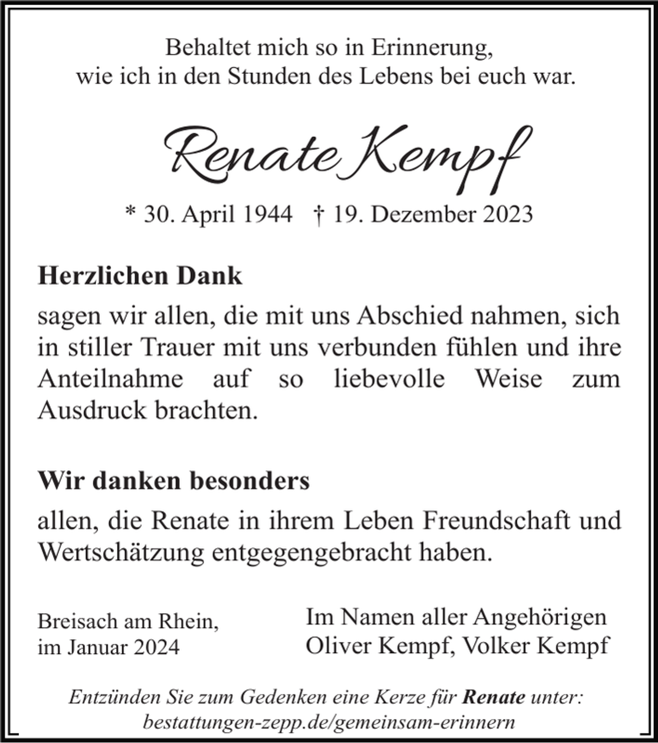 <p>Behaltet mich so in Erinnerung,<br />wie ich in den Stunden des Lebens bei euch war.</p><p>Renate Kempf<br />* 30. April 1944 † 19. Dezember 2023</p><p>Herzlichen Dank<br />sagen wir allen, die mit uns Abschied nahmen, sich<br />in stiller Trauer mit uns verbunden fühlen und ihre<br />Anteilnahme auf so liebevolle Weise zum<br />Ausdruck brachten.<br />Wir danken besonders<br />allen, die Renate in ihrem Leben Freundschaft und<br />Wertschätzung entgegengebracht haben.<br />Breisach am Rhein,<br />im Januar 2024</p><p>Im Namen aller Angehörigen<br />Oliver Kempf, Volker Kempf</p><p>Entzünden Sie zum Gedenken eine Kerze für Renate unter:<br />bestattungen-zepp.de/gemeinsam-erinnern</p>