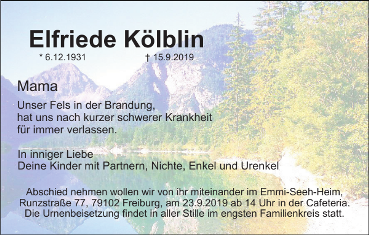 <p>Elfriede Kölblin<br />* 6.12.1931</p><p>† 15.9.2019</p><p>Mama<br />Unser Fels in der Brandung,<br />hat uns nach kurzer schwerer Krankheit<br />für immer verlassen.<br />In inniger Liebe<br />Deine Kinder mit Partnern, Nichte, Enkel und Urenkel<br />Abschied nehmen wollen wir von ihr miteinander im Emmi-Seeh-Heim,<br />Runzstraße 77, 79102 Freiburg, am 23.9.2019 ab 14 Uhr in der Cafeteria.<br />Die Urnenbeisetzung findet in aller Stille im engsten Familienkreis statt.</p>