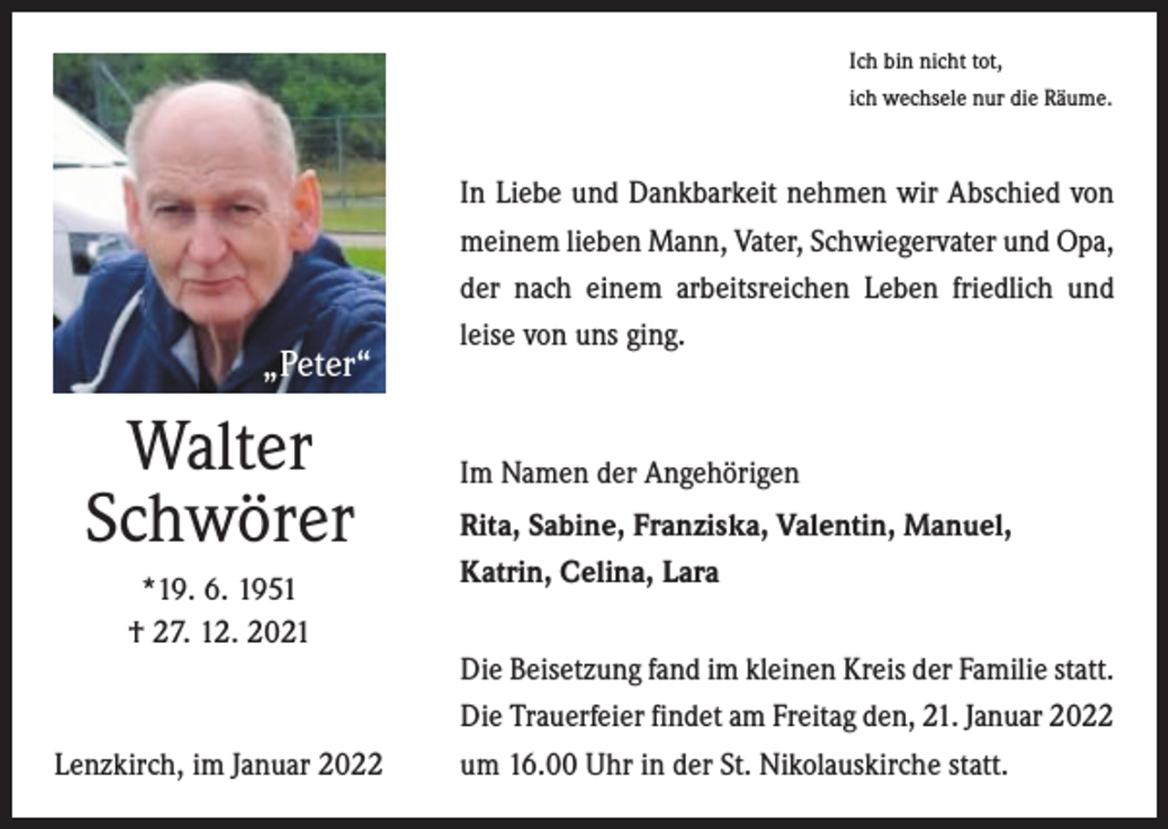 <p>Ich bin nicht tot,<br />ich wechsele nur die Räume.</p><p>„Peter“</p><p>Walter<br />Schwörer<br />*19. 6. 1951<br />† 27. 12. 2021</p><p>Lenzkirch, im Januar 2022</p><p>In Liebe und Dankbarkeit nehmen wir Abschied von<br />meinem lieben Mann, Vater, Schwiegervater und Opa,<br />der nach einem arbeitsreichen Leben friedlich und<br />­leise von uns ging.</p><p>Im Namen der Angehörigen<br />Rita, Sabine, Franziska, Valentin, Manuel,<br />Katrin, Celina, Lara<br />Die Beisetzung fand im kleinen Kreis der Familie statt.<br />Die Trauerfeier findet am Freitag den, 21. Januar 2022<br />um 16.00 Uhr in der St. Nikolauskirche statt.</p>