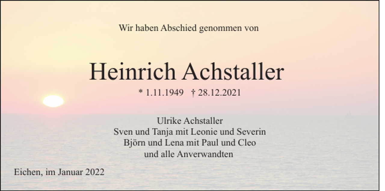 <p>Wir haben Abschied genommen von</p><p>Heinrich Achstaller<br />* 1.11.1949 † 28.12.2021<br />Ulrike Achstaller<br />Sven und Tanja mit Leonie und Severin<br />Björn und Lena mit Paul und Cleo<br />und alle Anverwandten<br />Eichen, im Januar 2022</p>