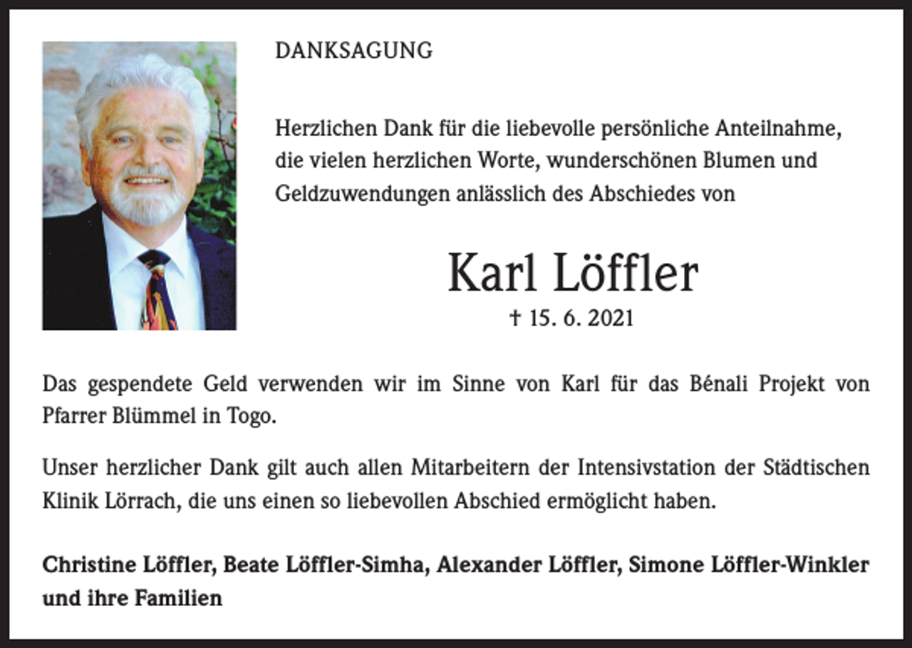 <p>DANKSAGUNG<br />Herzlichen Dank für die liebevolle persönliche Anteilnahme,<br />die vielen herzlichen Worte, wunderschönen Blumen und<br />Geldzuwendungen anlässlich des Abschiedes von</p><p>Karl Löffler<br />† 15. 6. 2021</p><p>Das gespendete Geld verwenden wir im Sinne von Karl für das Bénali Projekt von<br />Pfarrer Blümmel in Togo.<br />Unser herzlicher Dank gilt auch allen Mitarbeitern der Intensivstation der Städtischen<br />Klinik Lörrach, die uns einen so liebevollen Abschied ermöglicht haben.<br />Christine Löffler, Beate Löffler-Simha, Alexander Löffler, Simone Löffler-Winkler<br />und ihre Familien</p>