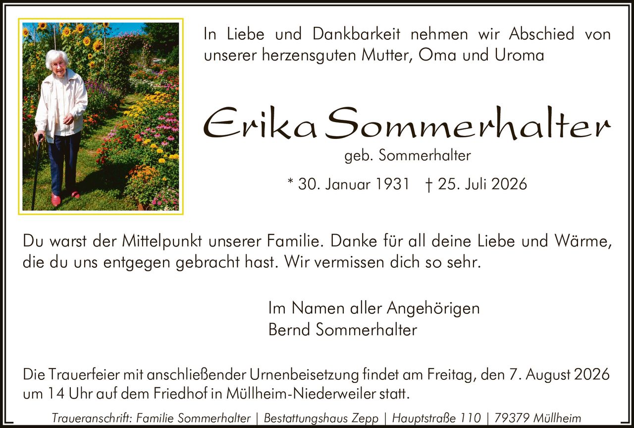 <p>In Liebe und Dankbarkeit nehmen wir Abschied von unserer herzensguten Mutter, Oma und Uroma</p>

<p><strong>Erika Sommerhalter</strong> geb. Sommerhalter<br>
* 30. Januar 1931 † 25. Juli 2026</p>

<p>Du warst der Mittelpunkt unserer Familie. Danke für all deine Liebe und Wärme, die du uns entgegen gebracht hast. Wir vermissen dich so sehr.</p>

<p>Im Namen aller Angehörigen<br>
Bernd Sommerhalter</p>

<p>Die Trauerfeier mit anschließender Urnenbeisetzung findet am Freitag, den 7. August 2026 um 14 Uhr auf dem Friedhof in Müllheim-Niederweiler statt.</p>

<p><i>Traueranschrift: Familie Sommerhalter | Bestattungshaus Zepp | Hauptstraße 110 | 79379 Müllheim</i></p>