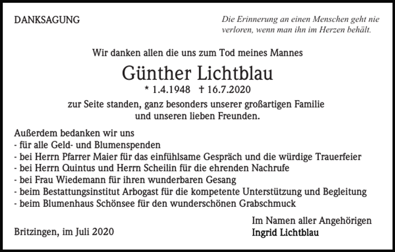 <p>Die Erinnerung an einen Menschen geht nie<br />verloren, wenn man ihn im Herzen behält.</p><p>DANKSAGUNG</p><p>Wir danken allen die uns zum Tod meines Mannes</p><p>Günther Lichtblau<br />* 1.4.1948 † 16.7.2020<br />zur Seite standen, ganz besonders unserer großartigen Familie<br />und unseren lieben Freunden.<br />Außerdem bedanken wir uns<br />- für alle Geld- und Blumenspenden<br />- bei Herrn Pfarrer Maier für das einfühlsame Gespräch und die würdige Trauerfeier<br />- bei Herrn Quintus und Herrn Scheilin für die ehrenden Nachrufe<br />- bei Frau Wiedemann für ihren wunderbaren Gesang<br />- beim Bestattungsinstitut Arbogast für die kompetente Unterstützung und Begleitung<br />- beim Blumenhaus Schönsee für den wunderschönen Grabschmuck<br />Im Namen aller Angehörigen<br />Britzingen, im Juli 2020</p>