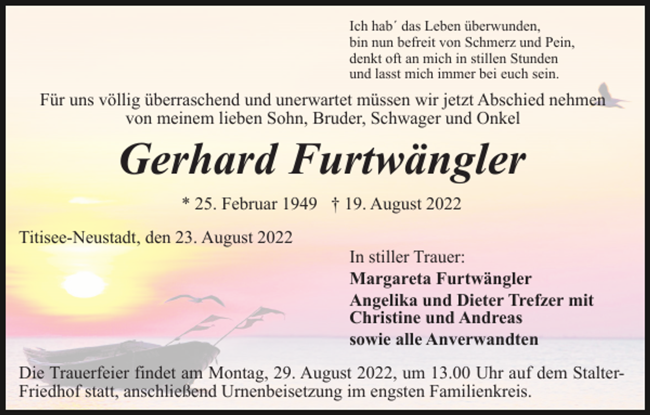 <p>Ich hab´ das Leben überwunden,<br />bin nun befreit von Schmerz und Pein,<br />denkt oft an mich in stillen Stunden<br />und lasst mich immer bei euch sein.</p><p>Für uns völlig überraschend und unerwartet müssen wir jetzt Abschied nehmen<br />von meinem lieben Sohn, Bruder, Schwager und Onkel</p><p>Gerhard Furtwängler<br />* 25. Februar 1949 † 19. August 2022<br />Titisee-Neustadt, den 23. August 2022</p><p>In stiller Trauer:<br />Margareta Furtwängler<br />Angelika und Dieter Trefzer mit<br />Christine und Andreas<br />sowie alle Anverwandten</p><p>Die Trauerfeier findet am Montag, 29. August 2022, um 13.00 Uhr auf dem StalterFriedhof statt, anschließend Urnenbeisetzung im engsten Familienkreis.</p>