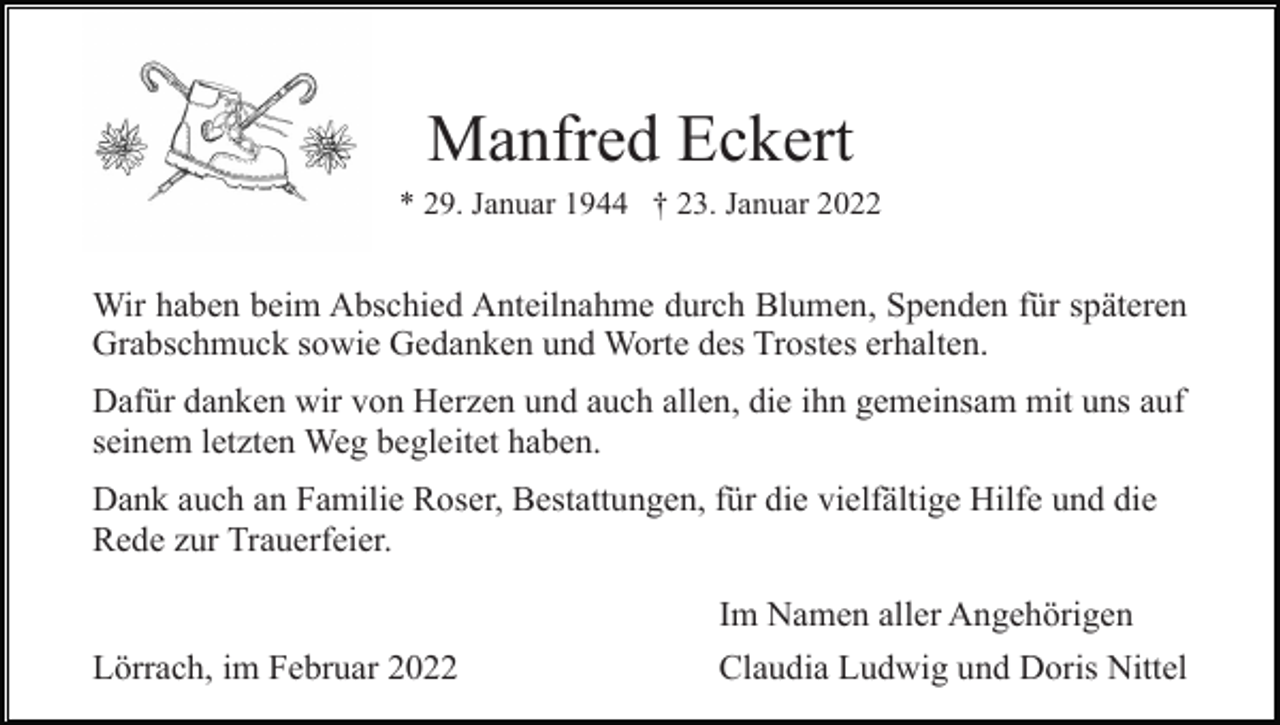 <p>Manfred Eckert<br />* 29. Januar 1944 † 23. Januar 2022</p><p>Wir haben beim Abschied Anteilnahme durch Blumen, Spenden für späteren<br />Grabschmuck sowie Gedanken und Worte des Trostes erhalten.<br />Dafür danken wir von Herzen und auch allen, die ihn gemeinsam mit uns auf<br />seinem letzten Weg begleitet haben.<br />Dank auch an Familie Roser, Bestattungen, für die vielfältige Hilfe und die<br />Rede zur Trauerfeier.</p><p>Lörrach, im Februar 2022</p><p>Im Namen aller Angehörigen<br />Claudia Ludwig und Doris Nittel</p>