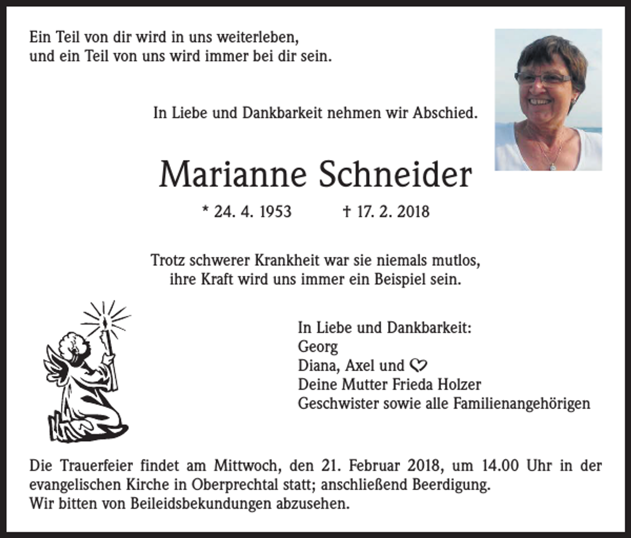 <p>Ein Teil von dir wird in uns weiterleben,<br />und ein Teil von uns wird immer bei dir sein.<br />In Liebe und Dankbarkeit nehmen wir Abschied.</p><p>Marianne Schneider<br />* 24. 4. 1953 † 17. 2. 2018<br />Trotz schwerer Krankheit war sie niemals mutlos,<br />ihre Kraft wird uns immer ein Beispiel sein.<br />In Liebe und Dankbarkeit:<br />Georg<br />Diana, Axel und A<br />Deine Mutter Frieda Holzer<br />Geschwister sowie alle Familienangehörigen<br />Die Trauerfeier findet am Mittwoch, den 21. Februar 2018, um 14.00 Uhr in der<br />­evangelischen Kirche in Oberprechtal statt; anschließend Beerdigung.<br />Wir bitten von Beileidsbekundungen abzusehen.</p>