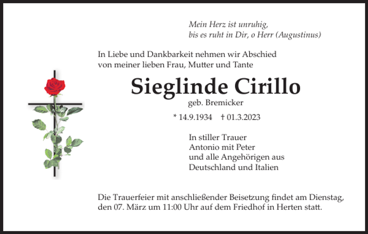 <p>Mein Herz ist unruhig,<br />bis es ruht in Dir, o Herr (Augustinus)<br />In Liebe und Dankbarkeit nehmen wir Abschied<br />von meiner lieben Frau, Mutter und Tante</p><p>Sieglinde Cirillo<br />geb. Bremicker</p><p>* 14.9.1934</p><p>† 01.3.2023</p><p>In stiller Trauer<br />Antonio mit Peter<br />und alle Angehörigen aus<br />Deutschland und Italien<br />Die Trauerfeier mit anschließender Beisetzung findet am Dienstag,<br />den 07. März um 11:00 Uhr auf dem Friedhof in Herten statt.</p>