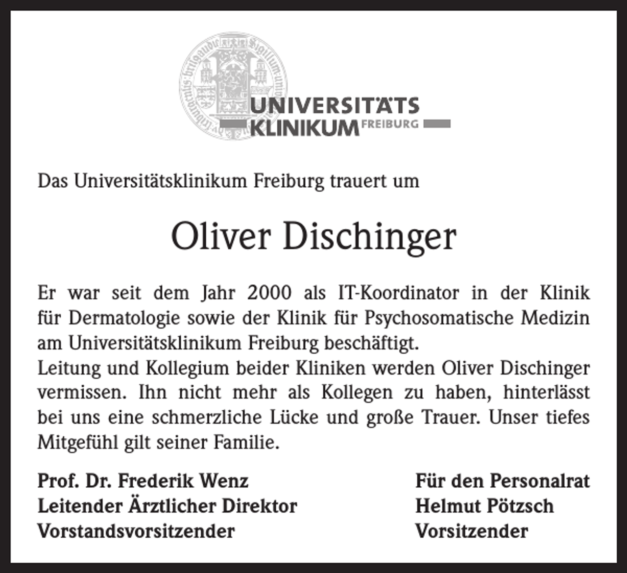 <p>Das Universitätsklinikum Freiburg trauert um</p><p>Oliver Dischinger<br />Er war seit dem Jahr 2000 als IT-Koordinator in der Klinik<br />für Dermatologie sowie der Klinik für Psychosomatische Medizin<br />am Universitätsklinikum Freiburg beschäftigt.<br />Leitung und Kollegium beider Kliniken werden Oliver Dischinger<br />vermissen. Ihn nicht mehr als Kollegen zu haben, hinterlässt<br />bei uns eine schmerzliche Lücke und große Trauer. Unser tiefes<br />Mitgefühl gilt seiner Familie.<br />Prof. Dr. Frederik Wenz<br />Leitender Ärztlicher Direktor<br />Vorstandsvorsitzender</p><p>Für den Personalrat<br />Helmut Pötzsch<br />Vorsitzender</p>