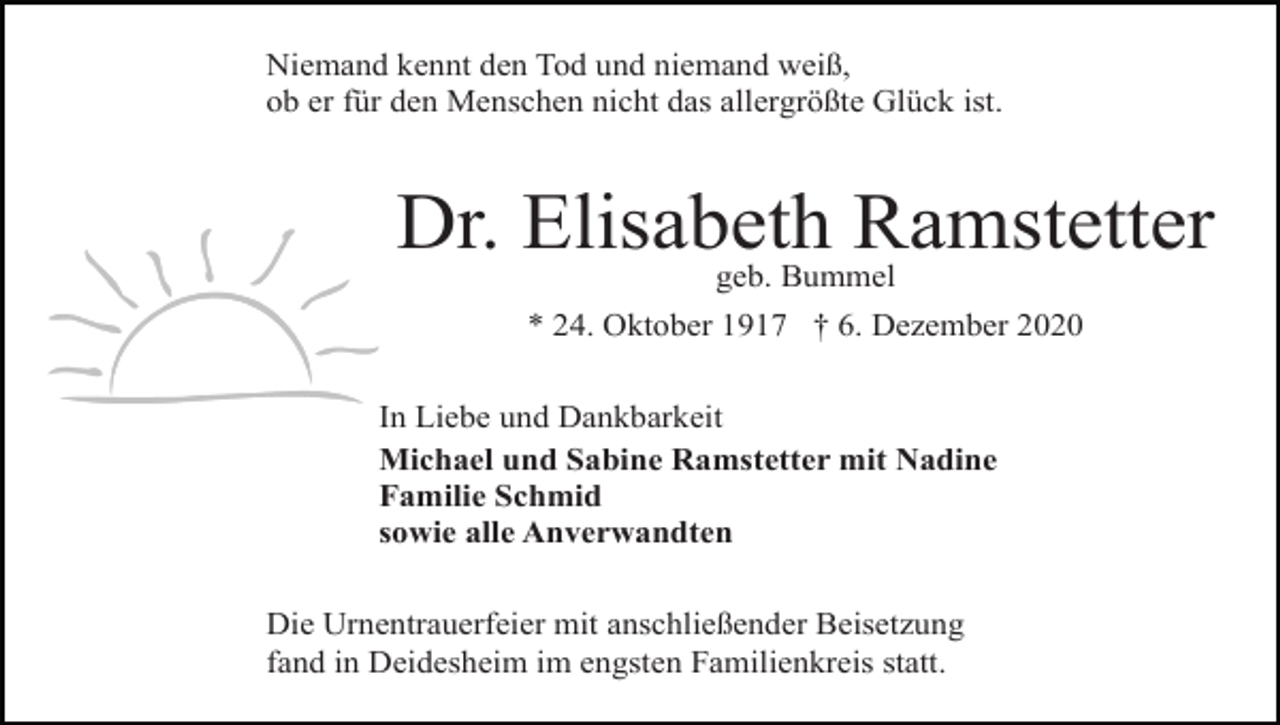 <p>Niemand kennt den Tod und niemand weiß,<br />ob er für den Menschen nicht das allergrößte Glück ist.</p><p>Dr. Elisabeth Ramstetter<br />geb. Bummel</p><p>* 24. Oktober 1917 † 6. Dezember 2020<br />In Liebe und Dankbarkeit<br />Michael und Sabine Ramstetter mit Nadine<br />Familie Schmid<br />sowie alle Anverwandten<br />Die Urnentrauerfeier mit anschließender Beisetzung<br />fand in Deidesheim im engsten Familienkreis statt.</p>