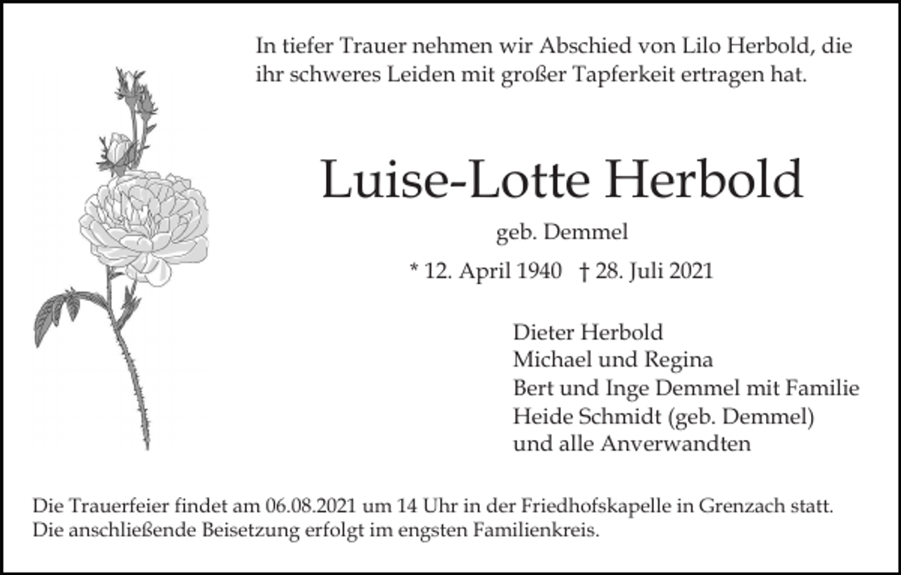 <p>In tiefer Trauer nehmen wir Abschied von Lilo Herbold, die<br />ihr schweres Leiden mit großer Tapferkeit ertragen hat.</p><p>Luise-Lotte Herbold<br />geb. Demmel<br />* 12. April 1940 † 28. Juli 2021<br />Dieter Herbold<br />Michael und Regina<br />Bert und Inge Demmel mit Familie<br />Heide Schmidt (geb. Demmel)<br />und alle Anverwandten<br />Die Trauerfeier findet am 06.08.2021 um 14 Uhr in der Friedhofskapelle in Grenzach statt.<br />Die anschließende Beisetzung erfolgt im engsten Familienkreis.</p>