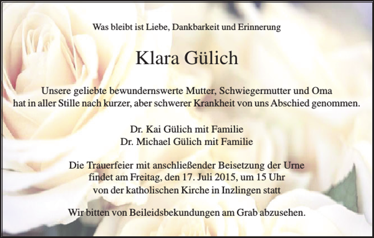 <p>Was bleibt ist Liebe, Dankbarkeit und Erinnerung</p><p>Klara Gülich<br />Unsere geliebte bewundernswerte Mutter, Schwiegermutter und Oma<br />hat in aller Stille nach kurzer, aber schwerer Krankheit von uns Abschied genommen.<br />Dr. Kai Gülich mit Familie<br />Dr. Michael Gülich mit Familie<br />Die Trauerfeier mit anschließender Beisetzung der Urne<br />findet am Freitag, den 17. Juli 2015, um 15 Uhr<br />von der katholischen Kirche in Inzlingen statt<br />Wir bitten von Beileidsbekundungen am Grab abzusehen.</p>