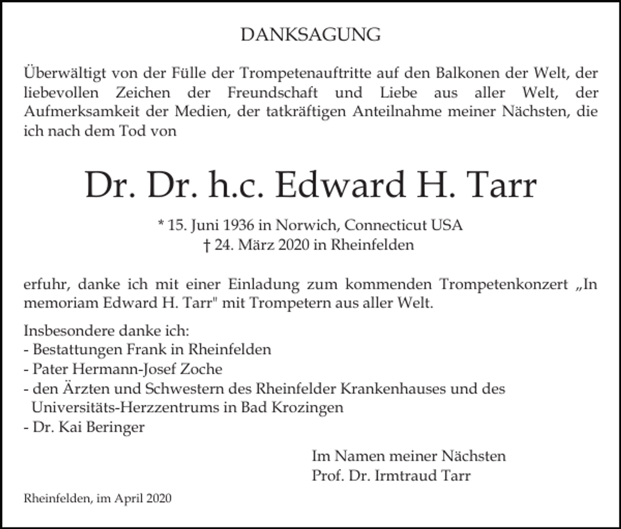 <p>DANKSAGUNG<br />Überwältigt von der Fülle der Trompetenauftritte auf den Balkonen der Welt, der<br />liebevollen Zeichen der Freundschaft und Liebe aus aller Welt, der<br />Aufmerksamkeit der Medien, der tatkräftigen Anteilnahme meiner Nächsten, die<br />ich nach dem Tod von</p><p>Dr. Dr. h.c. Edward H. Tarr<br />* 15. Juni 1936 in Norwich, Connecticut USA<br />† 24. März 2020 in Rheinfelden<br />erfuhr, danke ich mit einer Einladung zum kommenden Trompetenkonzert „In<br />memoriam Edward H. Tarr" mit Trompetern aus aller Welt.<br />Insbesondere danke ich:<br />- Bestattungen Frank in Rheinfelden<br />- Pater Hermann-Josef Zoche<br />- den Ärzten und Schwestern des Rheinfelder Krankenhauses und des<br />Universitäts-Herzzentrums in Bad Krozingen<br />- Dr. Kai Beringer<br />Im Namen meiner Nächsten<br />Prof. Dr. Irmtraud Tarr<br />Rheinfelden, im April 2020</p>