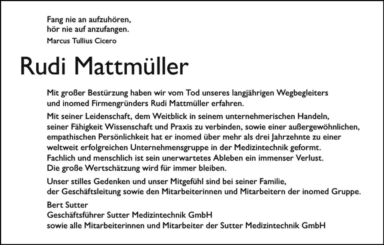 <p>Fang nie an aufzuhören,<br />hör nie auf anzufangen.<br />Marcus Tullius Cicero</p><p>Rudi Mattmüller<br />Mit großer Bestürzung haben wir vom Tod unseres langjährigen Wegbegleiters<br />und inomed Firmengründers Rudi Mattmüller erfahren.<br />Mit seiner Leidenschaft, dem Weitblick in seinem unternehmerischen Handeln,<br />seiner Fähigkeit Wissenschaft und Praxis zu verbinden, sowie einer außergewöhnlichen,<br />empathischen Persönlichkeit hat er inomed über mehr als drei Jahrzehnte zu einer<br />weltweit erfolgreichen Unternehmensgruppe in der Medizintechnik geformt.<br />Fachlich und menschlich ist sein unerwartetes Ableben ein immenser Verlust.<br />Die große Wertschätzung wird für immer bleiben.<br />Unser stilles Gedenken und unser Mitgefühl sind bei seiner Familie,<br />der Geschäftsleitung sowie den Mitarbeiterinnen und Mitarbeitern der inomed Gruppe.<br />Bert Sutter<br />Geschäftsführer Sutter Medizintechnik GmbH<br />sowie alle Mitarbeiterinnen und Mitarbeiter der Sutter Medizintechnik GmbH</p>