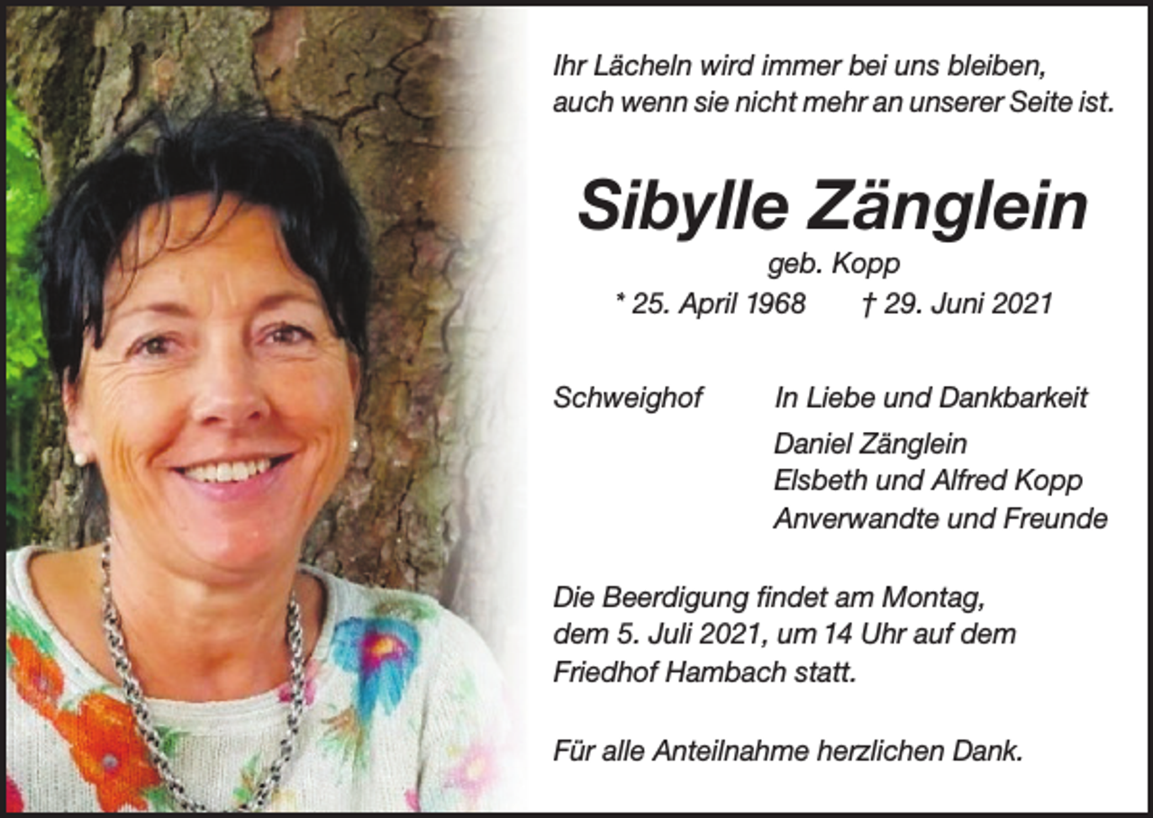 <p>Ihr Lächeln wird immer bei uns bleiben,<br />auch wenn sie nicht mehr an unserer Seite ist.</p><p>Sibylle Zänglein<br />geb. Kopp<br />* 25. April 1968<br />† 29. Juni 2021<br />Schweighof</p><p>In Liebe und Dankbarkeit<br />Daniel Zänglein<br />Elsbeth und Alfred Kopp<br />Anverwandte und Freunde</p><p>Die Beerdigung findet am Montag,<br />dem 5. Juli 2021, um 14 Uhr auf dem<br />Friedhof Hambach statt.<br />Für alle Anteilnahme herzlichen Dank.</p>