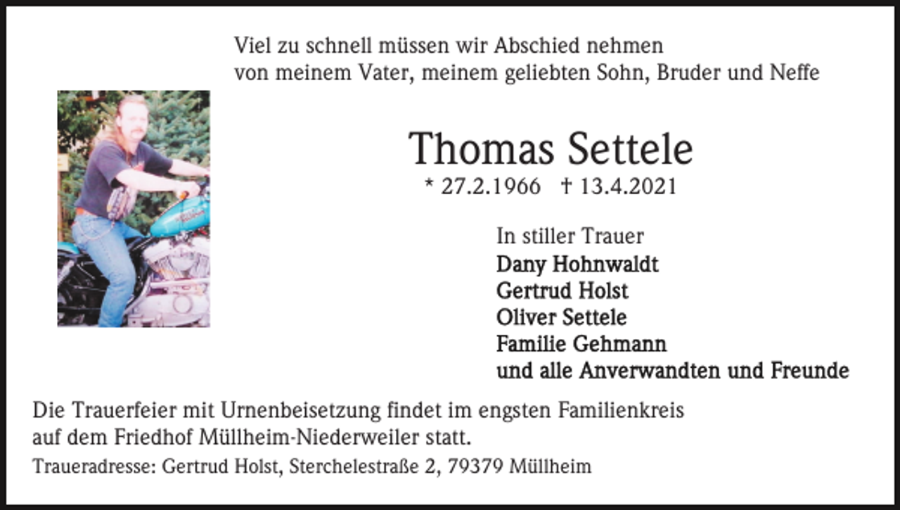 <p>Viel zu schnell müssen wir Abschied nehmen<br />von meinem Vater, meinem geliebten Sohn, Bruder und Neffe</p><p>Thomas Settele<br />* 27.2.1966 † 13.4.2021<br />In stiller Trauer</p><p>Die Trauerfeier mit Urnenbeisetzung findet im engsten Familienkreis<br />auf dem Friedhof Müllheim-Niederweiler statt.<br />Traueradresse: Gertrud Holst, Sterchelestraße 2, 79379 Müllheim</p>