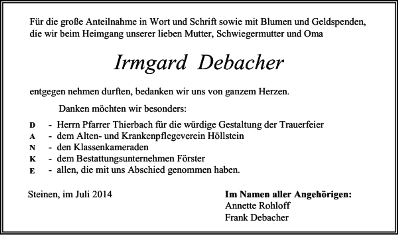<p>Für die große Anteilnahme in Wort und Schrift sowie mit Blumen und Geldspenden,<br />die wir beim Heimgang unserer lieben Mutter, Schwiegermutter und Oma</p><p>Irmgard Debacher</p><p>entgegen nehmen durften, bedanken wir uns von ganzem Herzen<br />Danken möchten wir besonders:<br />-</p><p>D<br />A<br />N<br />K<br />E</p><p>Herrn Pfarrer Thierbach für die würdige Gestaltung der Trauerfeier<br />dem Alten- und Krankenpflegeverein Höllstein<br />den Klassenkameraden<br />dem Bestattungsunternehmen Förster<br />allen, die mit uns Abschied genommen haben.</p><p>Steinen, im Juli 2014</p><p>Im Namen aller Angehörigen:<br />Annette Rohloff<br />Frank Debacher</p>