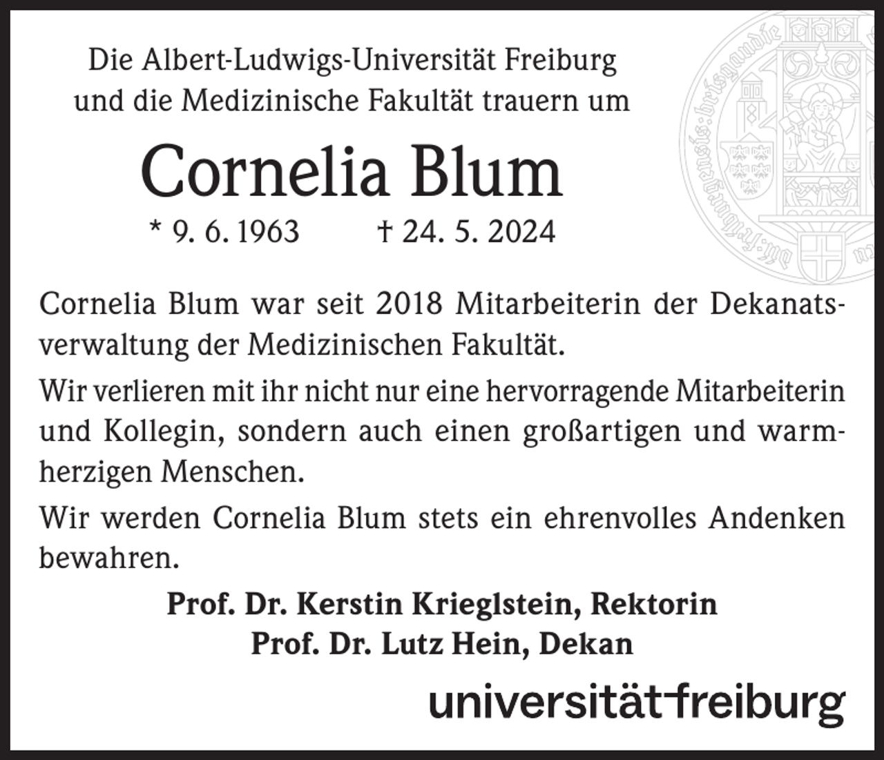 <p>Die Albert-Ludwigs-Universität Freiburg<br />und die Medizinische Fakultät trauern um</p><p>Cornelia Blum<br />* 9. 6. 1963</p><p>† 24. 5. 2024</p><p>Cornelia Blum war seit 2018 Mitarbeiterin der Dekanatsverwaltung der Medizinischen Fakultät.<br />Wir verlieren mit ihr nicht nur eine hervorragende Mitarbeiterin<br />und Kollegin, sondern auch einen großartigen und warmherzigen Menschen.<br />Wir werden Cornelia Blum stets ein ehrenvolles Andenken<br />bewahren.<br />Prof. Dr. Kerstin Krieglstein, Rektorin<br />Prof. Dr. Lutz Hein, Dekan</p>