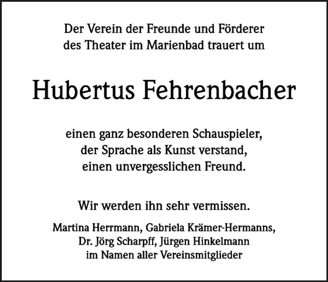 <p>Der Verein der Freunde und Förderer<br />des Theater im Marienbad trauert um</p><p>Hubertus Fehrenbacher<br />einen ganz besonderen Schauspieler,<br />der Sprache als Kunst verstand,<br />einen unvergesslichen Freund.<br />Wir werden ihn sehr vermissen.<br />Martina Herrmann, Gabriela Krämer-Hermanns,<br />Dr. Jörg Scharpff, Jürgen Hinkelmann<br />im Namen aller Vereinsmitglieder</p>
