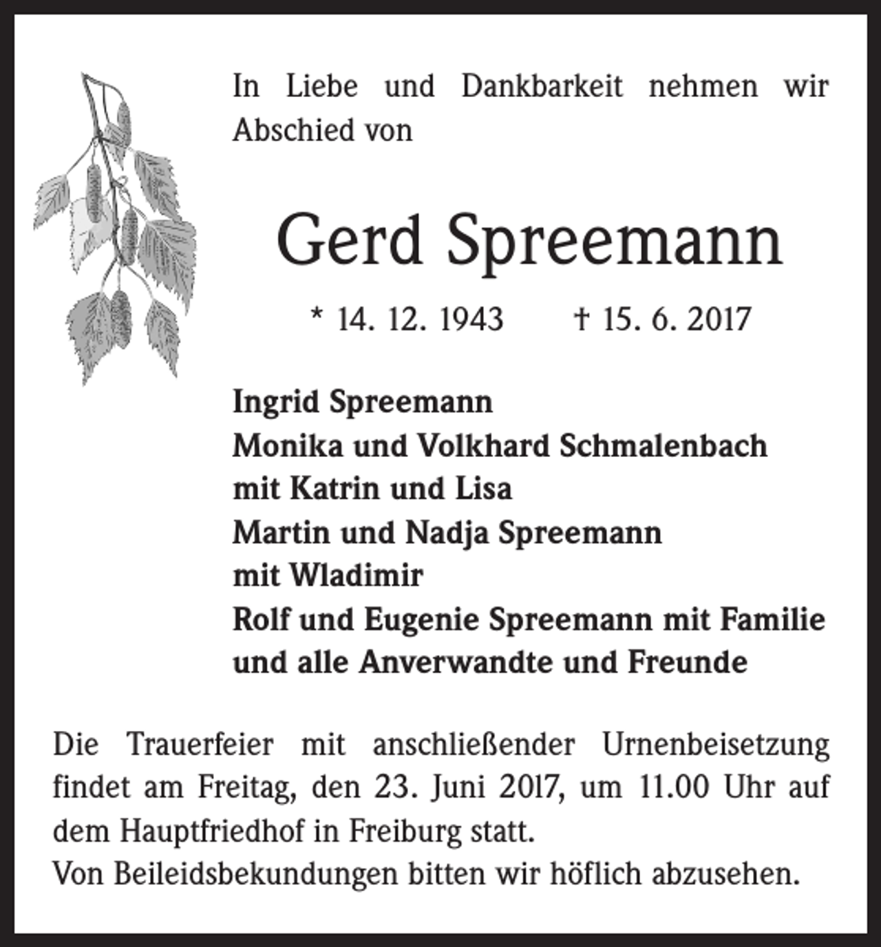 <p>In Liebe und Dankbarkeit nehmen wir<br />Abschied von</p><p>Gerd Spreemann<br />* 14. 12. 1943 † 15. 6. 2017<br />Ingrid Spreemann<br />Monika und Volkhard Schmalenbach<br />mit Katrin und Lisa<br />Martin und Nadja Spreemann<br />mit Wladimir<br />Rolf und Eugenie Spreemann mit Familie<br />und alle Anverwandte und Freunde<br />Die Trauerfeier mit anschließender Urnenbeisetzung<br />­findet am Freitag, den 23. Juni 20l7, um 11.00 Uhr auf<br />dem Hauptfriedhof in Freiburg statt.<br />Von Beileidsbekundungen bitten wir höflich abzusehen.</p>