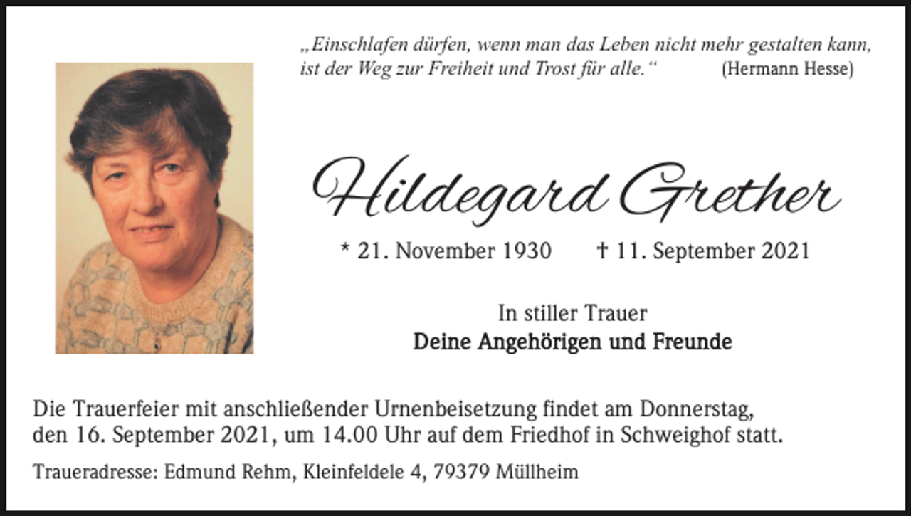 <p>„Einschlafen dürfen, wenn man das Leben nicht mehr gestalten kann,<br />ist der Weg zur Freiheit und Trost für alle.“<br />(Hermann Hesse)</p><p>Hildegard Grether<br />* 21. November 1930</p><p>† 11. September 2021</p><p>In stiller Trauer</p><p>Die Trauerfeier mit anschließender Urnenbeisetzung findet am Donnerstag,<br />den 16. September 2021, um 14.00 Uhr auf dem Friedhof in Schweighof statt.<br />Traueradresse: Edmund Rehm, Kleinfeldele 4, 79379 Müllheim</p>