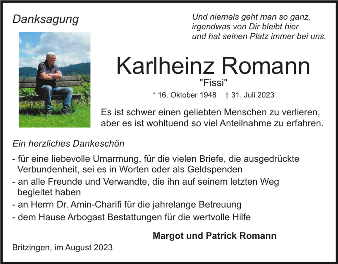 <p>Und niemals geht man so ganz,<br />irgendwas von Dir bleibt hier<br />und hat seinen Platz immer bei uns.</p><p>Danksagung</p><p>Karlheinz Romann<br />"Fissi"<br />* 16. Oktober 1948</p><p>† 31. Juli 2023</p><p>Es ist schwer einen geliebten Menschen zu verlieren,<br />aber es ist wohltuend so viel Anteilnahme zu erfahren.<br />Ein herzliches Dankeschön<br />- für eine liebevolle Umarmung, für die vielen Briefe, die ausgedrückte<br />Verbundenheit, sei es in Worten oder als Geldspenden<br />- an alle Freunde und Verwandte, die ihn auf seinem letzten Weg<br />begleitet haben<br />- an Herrn Dr. Amin-Charifi für die jahrelange Betreuung<br />- dem Hause Arbogast Bestattungen für die wertvolle Hilfe<br />Margot und Patrick Romann<br />Britzingen, im August 2023</p>