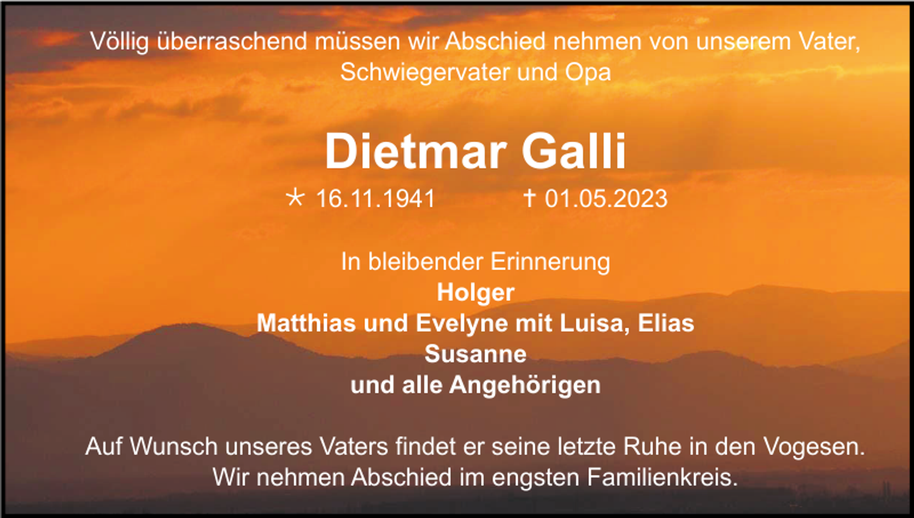 <p>Völlig überraschend müssen wir Abschied nehmen von unserem Vater,<br />Schwiegervater und Opa</p><p>Dietmar Galli<br /> 16.11.1941</p><p> 01.05.2023</p><p>In bleibender Erinnerung<br />Holger<br />Matthias und Evelyne mit Luisa, Elias<br />Susanne<br />und alle Angehörigen<br />Auf Wunsch unseres Vaters findet er seine letzte Ruhe in den Vogesen.<br />Wir nehmen Abschied im engsten Familienkreis.</p>