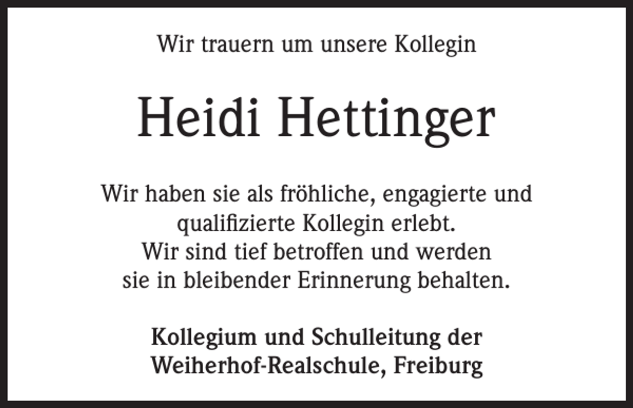 <p>Wir trauern um unsere Kollegin</p><p>Heidi Hettinger<br />Wir haben sie als fröhliche, engagierte und<br />qualifizierte Kollegin erlebt.<br />Wir sind tief betroffen und werden<br />sie in bleibender Erinnerung behalten.<br />Kollegium und Schulleitung der<br />Weiherhof-Realschule, Freiburg</p>