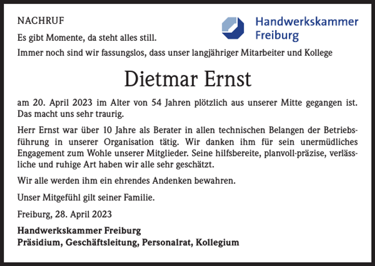 <p>NACHRUF<br />Es gibt Momente, da steht alles still.<br />Immer noch sind wir fassungslos, dass unser langjähriger Mitarbeiter und Kollege</p><p>Dietmar Ernst<br />am 20. April 2023 im Alter von 54 Jahren plötzlich aus unserer Mitte gegangen ist.<br />Das macht uns sehr traurig.<br />Herr Ernst war über 10 Jahre als Berater in allen technischen Belangen der Betriebs­<br />führung in unserer Organisation tätig. Wir danken ihm für sein unermüdliches<br />­Engagement zum Wohle unserer Mitglieder. Seine hilfsbereite, planvoll-präzise, verläss­<br />liche und ruhige Art haben wir alle sehr geschätzt.<br />Wir alle werden ihm ein ehrendes Andenken bewahren.<br />Unser Mitgefühl gilt seiner Familie.<br />Freiburg, 28. April 2023<br />Handwerkskammer Freiburg<br />Präsidium, Geschäftsleitung, Personalrat, Kollegium</p>