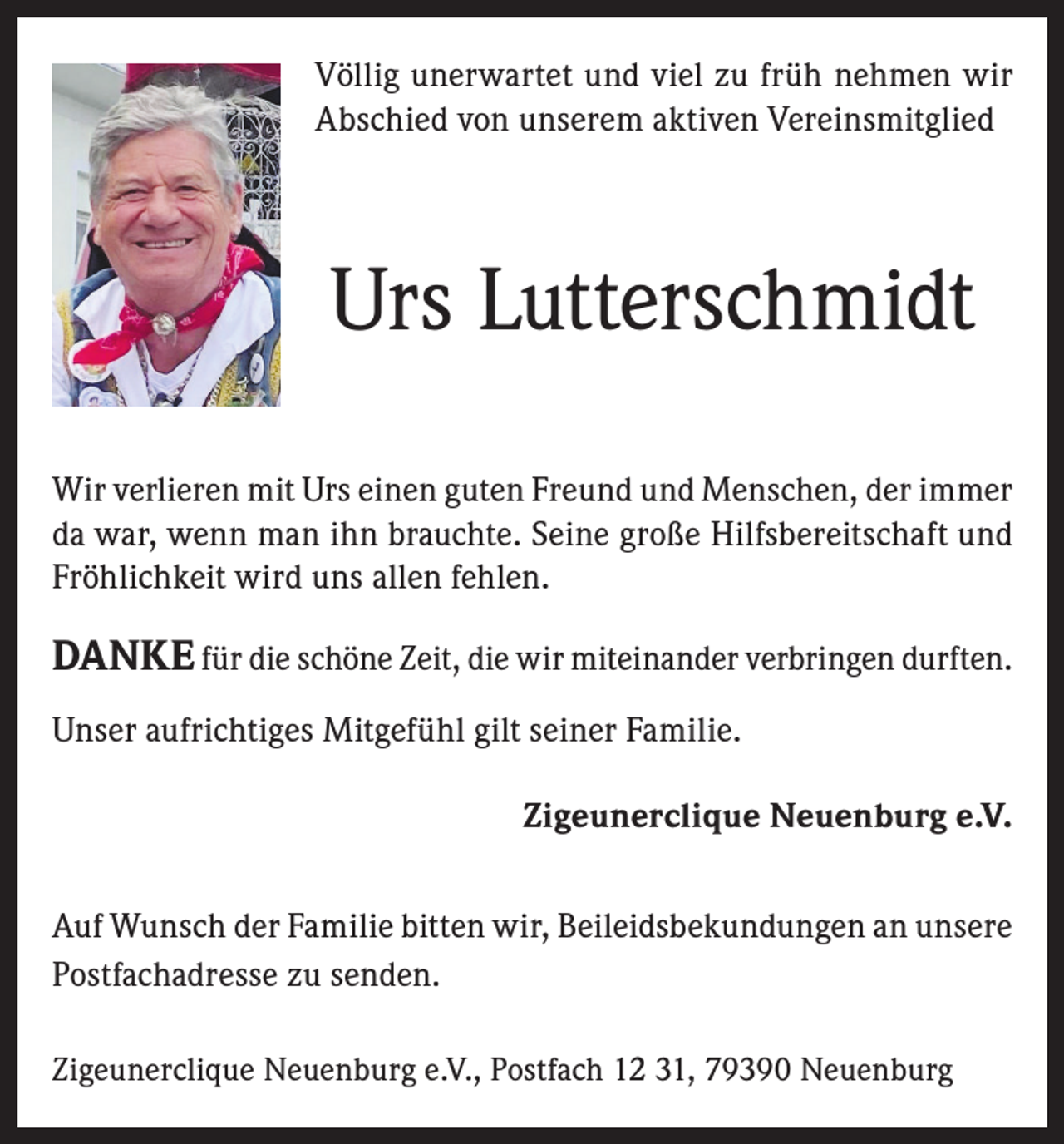 <p>Völlig unerwartet und viel zu früh nehmen wir<br />Abschied von unserem aktiven Vereinsmitglied</p><p>Urs Lutterschmidt<br />Wir verlieren mit Urs einen guten Freund und Menschen, der immer<br />da war, wenn man ihn brauchte. Seine große Hilfsbereitschaft und<br />Fröhlichkeit wird uns allen fehlen.</p><p>DANKE für die schöne Zeit, die wir miteinander verbringen durften.<br />Unser aufrichtiges Mitgefühl gilt seiner Familie.<br />Zigeunerclique Neuenburg e.V.<br />Auf Wunsch der Familie bitten wir, Beileidsbekundungen an unsere<br />Postfachadresse zu senden.<br />Zigeunerclique Neuenburg e.V., Postfach 12 31, 79390 Neuenburg</p>
