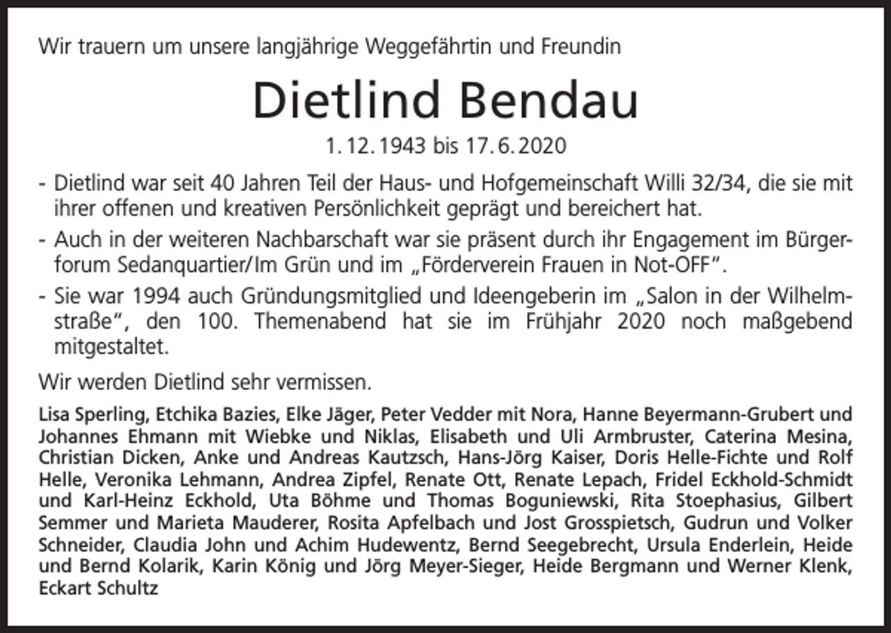 <p>Wir trauern um unsere langjährige Weggefährtin und Freundin</p><p>Dietlind Bendau<br />1. 12. 1943 bis 17. 6. 2020<br />- Dietlind war seit 40 Jahren Teil der Haus- und Hofgemeinschaft Willi 32/34, die sie mit<br />ihrer offenen und kreativen Persönlichkeit geprägt und bereichert hat.<br />- Auch in der weiteren Nachbarschaft war sie präsent durch ihr Engagement im Bürger forum Sedanquartier/ Im Grün und im „Förderverein Frauen in Not-OFF“.<br />- Sie war 1994 auch Gründungsmitglied und Ideengeberin im „Salon in der Wilhelm straße“, den 100. Themenabend hat sie im Frühjahr 2020 noch maßgebend<br />mitgestaltet.<br />Wir werden Dietlind sehr vermissen.<br />Lisa Sperling, Etchika Bazies, Elke Jäger, Peter Vedder mit Nora, Hanne Beyermann-Grubert und<br />Johannes Ehmann mit Wiebke und Niklas, Elisabeth und Uli Armbruster, Caterina Mesina,<br />Christian Dicken, Anke und Andreas Kautzsch, Hans-Jörg Kaiser, Doris Helle-Fichte und Rolf<br />Helle, Veronika Lehmann, Andrea Zipfel, Renate Ott, Renate Lepach, Fridel Eckhold-Schmidt<br />und Karl-Heinz Eckhold, Uta Böhme und Thomas Boguniewski, Rita Stoephasius, Gilbert<br />Semmer und Marieta Mauderer, Rosita Apfelbach und Jost Grosspietsch, Gudrun und Volker<br />Schneider, Claudia John und Achim Hudewentz, Bernd Seegebrecht, Ursula Enderlein, Heide<br />und Bernd Kolarik, Karin König und Jörg Meyer-Sieger, Heide Bergmann und Werner Klenk,<br />Eckart Schultz</p>