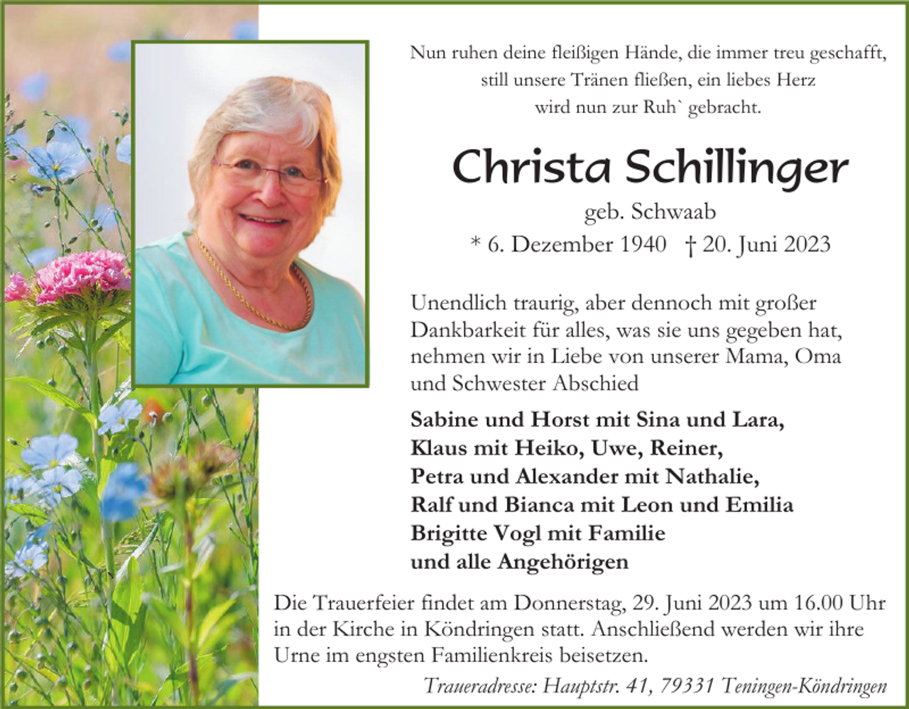 <p>Nun ruhen deine fleißigen Hände, die immer treu geschafft,<br />still unsere Tränen fließen, ein liebes Herz<br />wird nun zur Ruh` gebracht.</p><p>Christa Schillinger<br />geb. Schwaab<br />* 6. Dezember 1940 † 20. Juni 2023<br />Unendlich traurig, aber dennoch mit großer<br />Dankbarkeit für alles, was sie uns gegeben hat,<br />nehmen wir in Liebe von unserer Mama, Oma<br />und Schwester Abschied<br />Sabine und Horst mit Sina und Lara,<br />Klaus mit Heiko, Uwe, Reiner,<br />Petra und Alexander mit Nathalie,<br />Ralf und Bianca mit Leon und Emilia<br />Brigitte Vogl mit Familie<br />und alle Angehörigen<br />Die Trauerfeier findet am Donnerstag, 29. Juni 2023 um 16.00 Uhr<br />in der Kirche in Köndringen statt. Anschließend werden wir ihre<br />Urne im engsten Familienkreis beisetzen.<br />Traueradresse: Hauptstr. 41, 79331 Teningen-Köndringen</p>